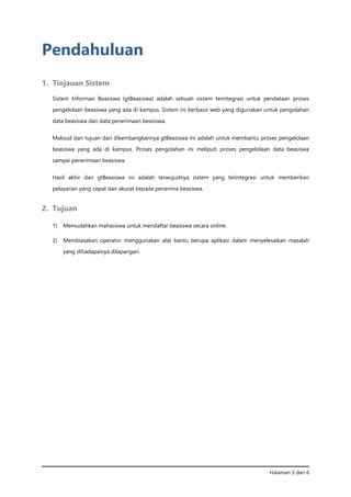Halaman 3 dari 6
Pendahuluan
1. Tinjauan Sistem
Sistem Informasi Beasiswa (gtBeasiswa) adalah sebuah sistem terintegrasi untuk pendataan proses
pengelolaan beasiswa yang ada di kampus. Sistem ini berbasis web yang digunakan untuk pengolahan
data beasiswa dan data penerimaan beasiswa.
Maksud dan tujuan dari dikembangkannya gtBeasiswa ini adalah untuk membantu proses pengelolaan
beasiswa yang ada di kampus. Proses pengolahan ini meliputi proses pengelolaan data beasiswa
sampai penerimaan beasiswa.
Hasil akhir dari gtBeasiswa ini adalah terwujudnya sistem yang terintegrasi untuk memberikan
pelayanan yang cepat dan akurat kepada penerima beasiswa.
2. Tujuan
1) Memudahkan mahasiswa untuk mendaftar beasiswa secara online.
2) Membiasakan operator menggunakan alat bantu berupa aplikasi dalam menyelesaikan masalah
yang dihadapainya dilapangan.
 