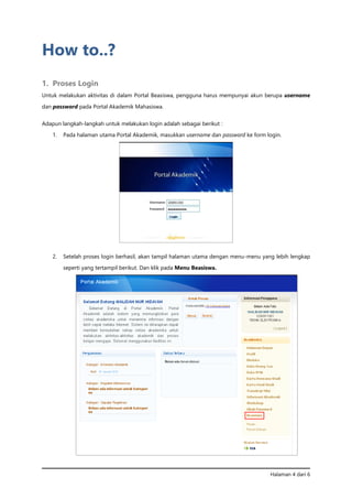 Halaman 4 dari 6
How to..?
1. Proses Login
Untuk melakukan aktivitas di dalam Portal Beasiswa, pengguna harus mempunyai akun berupa username
dan password pada Portal Akademik Mahasiswa.
Adapun langkah-langkah untuk melakukan login adalah sebagai berikut :
1. Pada halaman utama Portal Akademik, masukkan username dan password ke form login.
2. Setelah proses login berhasil, akan tampil halaman utama dengan menu-menu yang lebih lengkap
seperti yang tertampil berikut. Dan klik pada Menu Beasiswa.
 