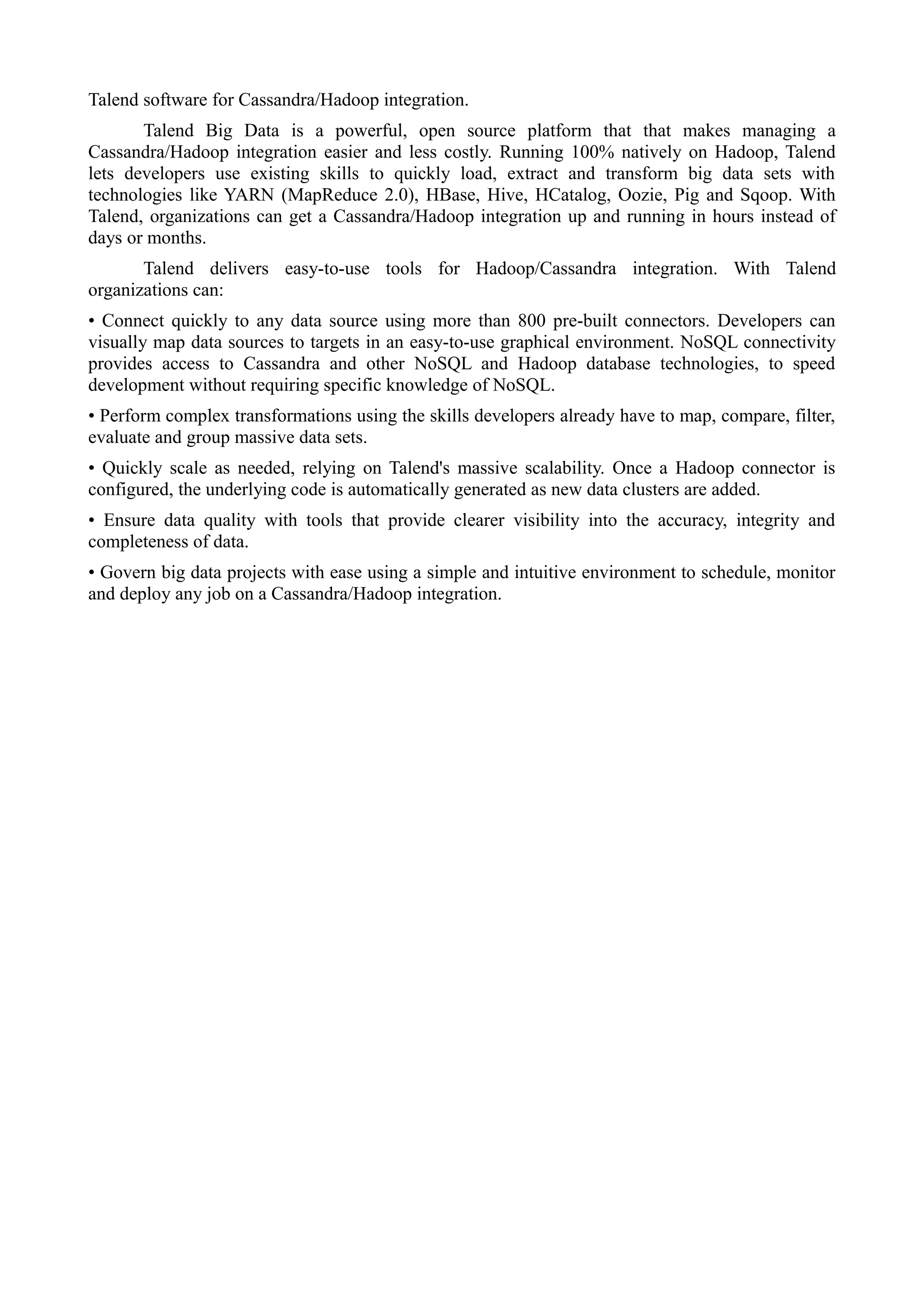 Talend software for Cassandra/Hadoop integration.
Talend Big Data is a powerful, open source platform that that makes managing a
Cassandra/Hadoop integration easier and less costly. Running 100% natively on Hadoop, Talend
lets developers use existing skills to quickly load, extract and transform big data sets with
technologies like YARN (MapReduce 2.0), HBase, Hive, HCatalog, Oozie, Pig and Sqoop. With
Talend, organizations can get a Cassandra/Hadoop integration up and running in hours instead of
days or months.
Talend delivers easy-to-use tools for Hadoop/Cassandra integration. With Talend
organizations can:
• Connect quickly to any data source using more than 800 pre-built connectors. Developers can
visually map data sources to targets in an easy-to-use graphical environment. NoSQL connectivity
provides access to Cassandra and other NoSQL and Hadoop database technologies, to speed
development without requiring specific knowledge of NoSQL.
• Perform complex transformations using the skills developers already have to map, compare, filter,
evaluate and group massive data sets.
• Quickly scale as needed, relying on Talend's massive scalability. Once a Hadoop connector is
configured, the underlying code is automatically generated as new data clusters are added.
• Ensure data quality with tools that provide clearer visibility into the accuracy, integrity and
completeness of data.
• Govern big data projects with ease using a simple and intuitive environment to schedule, monitor
and deploy any job on a Cassandra/Hadoop integration.
 