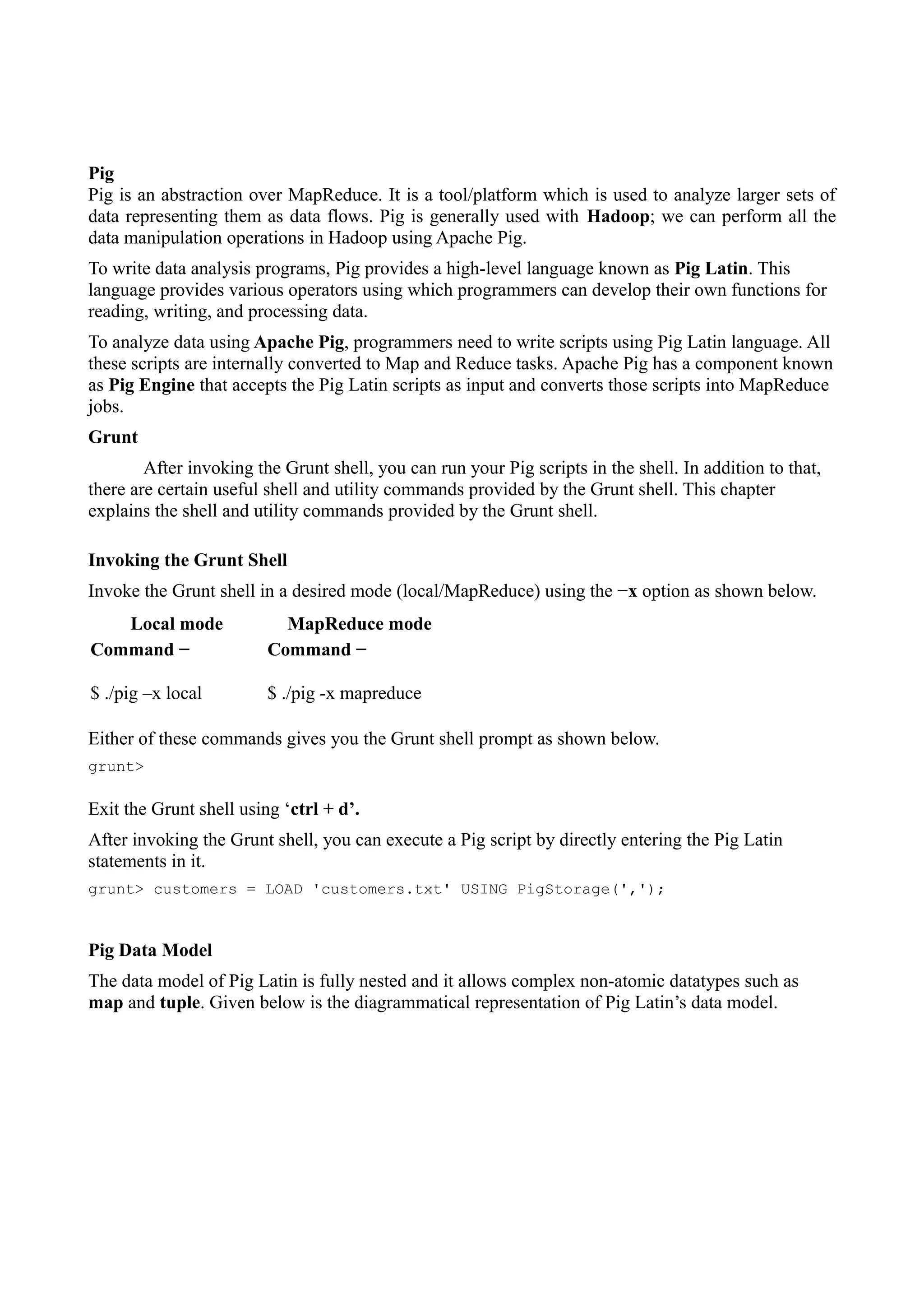 Pig
Pig is an abstraction over MapReduce. It is a tool/platform which is used to analyze larger sets of
data representing them as data flows. Pig is generally used with Hadoop; we can perform all the
data manipulation operations in Hadoop using Apache Pig.
To write data analysis programs, Pig provides a high-level language known as Pig Latin. This
language provides various operators using which programmers can develop their own functions for
reading, writing, and processing data.
To analyze data using Apache Pig, programmers need to write scripts using Pig Latin language. All
these scripts are internally converted to Map and Reduce tasks. Apache Pig has a component known
as Pig Engine that accepts the Pig Latin scripts as input and converts those scripts into MapReduce
jobs.
Grunt
After invoking the Grunt shell, you can run your Pig scripts in the shell. In addition to that,
there are certain useful shell and utility commands provided by the Grunt shell. This chapter
explains the shell and utility commands provided by the Grunt shell.
Invoking the Grunt Shell
Invoke the Grunt shell in a desired mode (local/MapReduce) using the −x option as shown below.
Local mode MapReduce mode
Command −
$ ./pig –x local
Command −
$ ./pig -x mapreduce
Either of these commands gives you the Grunt shell prompt as shown below.
grunt>
Exit the Grunt shell using ‘ctrl + d’.
After invoking the Grunt shell, you can execute a Pig script by directly entering the Pig Latin
statements in it.
grunt> customers = LOAD 'customers.txt' USING PigStorage(',');
Pig Data Model
The data model of Pig Latin is fully nested and it allows complex non-atomic datatypes such as
map and tuple. Given below is the diagrammatical representation of Pig Latin’s data model.
 