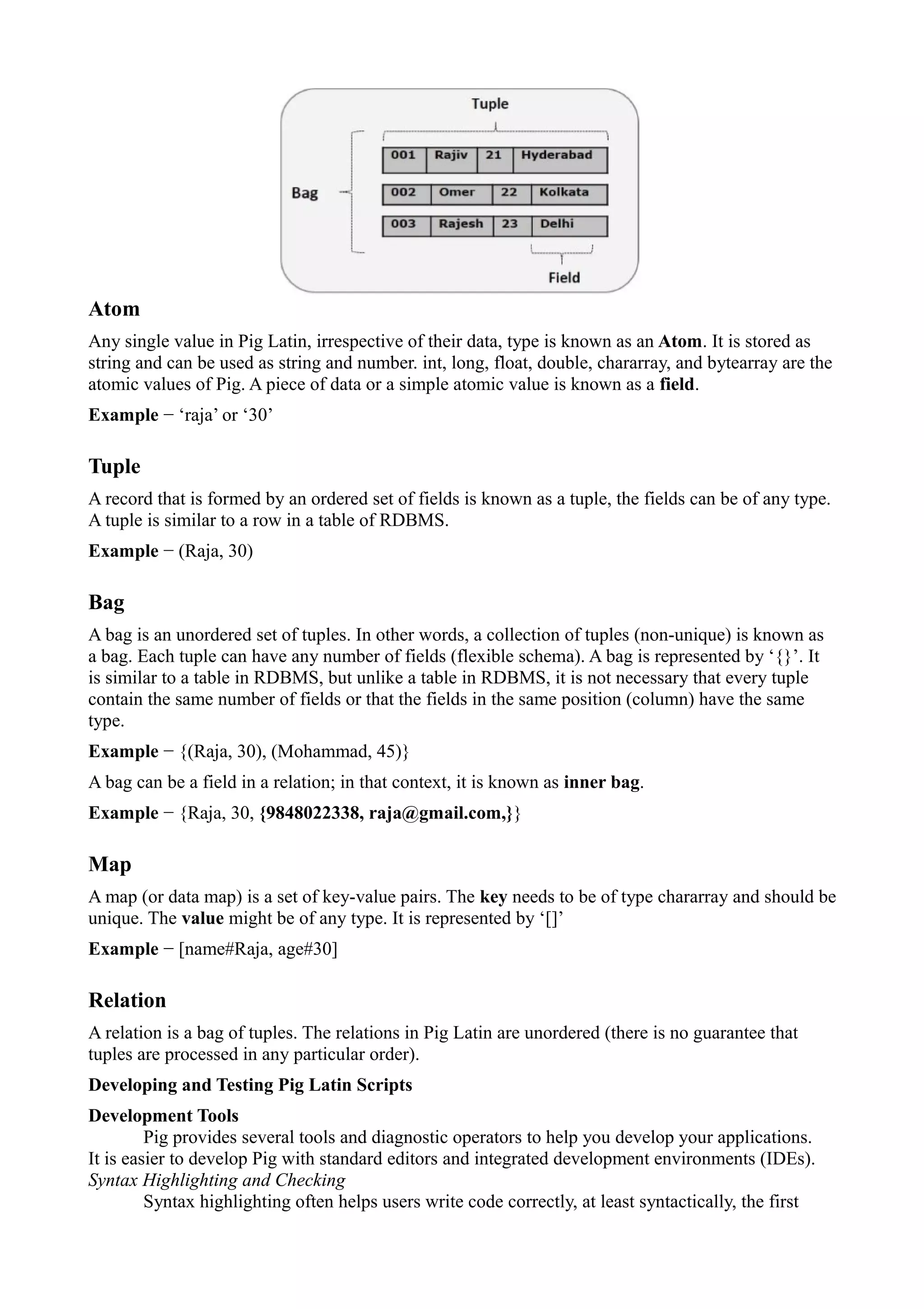 Atom
Any single value in Pig Latin, irrespective of their data, type is known as an Atom. It is stored as
string and can be used as string and number. int, long, float, double, chararray, and bytearray are the
atomic values of Pig. A piece of data or a simple atomic value is known as a field.
Example − ‘raja’ or ‘30’
Tuple
A record that is formed by an ordered set of fields is known as a tuple, the fields can be of any type.
A tuple is similar to a row in a table of RDBMS.
Example − (Raja, 30)
Bag
A bag is an unordered set of tuples. In other words, a collection of tuples (non-unique) is known as
a bag. Each tuple can have any number of fields (flexible schema). A bag is represented by ‘{}’. It
is similar to a table in RDBMS, but unlike a table in RDBMS, it is not necessary that every tuple
contain the same number of fields or that the fields in the same position (column) have the same
type.
Example − {(Raja, 30), (Mohammad, 45)}
A bag can be a field in a relation; in that context, it is known as inner bag.
Example − {Raja, 30, {9848022338, raja@gmail.com,}}
Map
A map (or data map) is a set of key-value pairs. The key needs to be of type chararray and should be
unique. The value might be of any type. It is represented by ‘[]’
Example − [name#Raja, age#30]
Relation
A relation is a bag of tuples. The relations in Pig Latin are unordered (there is no guarantee that
tuples are processed in any particular order).
Developing and Testing Pig Latin Scripts
Development Tools
Pig provides several tools and diagnostic operators to help you develop your applications.
It is easier to develop Pig with standard editors and integrated development environments (IDEs).
Syntax Highlighting and Checking
Syntax highlighting often helps users write code correctly, at least syntactically, the first
 