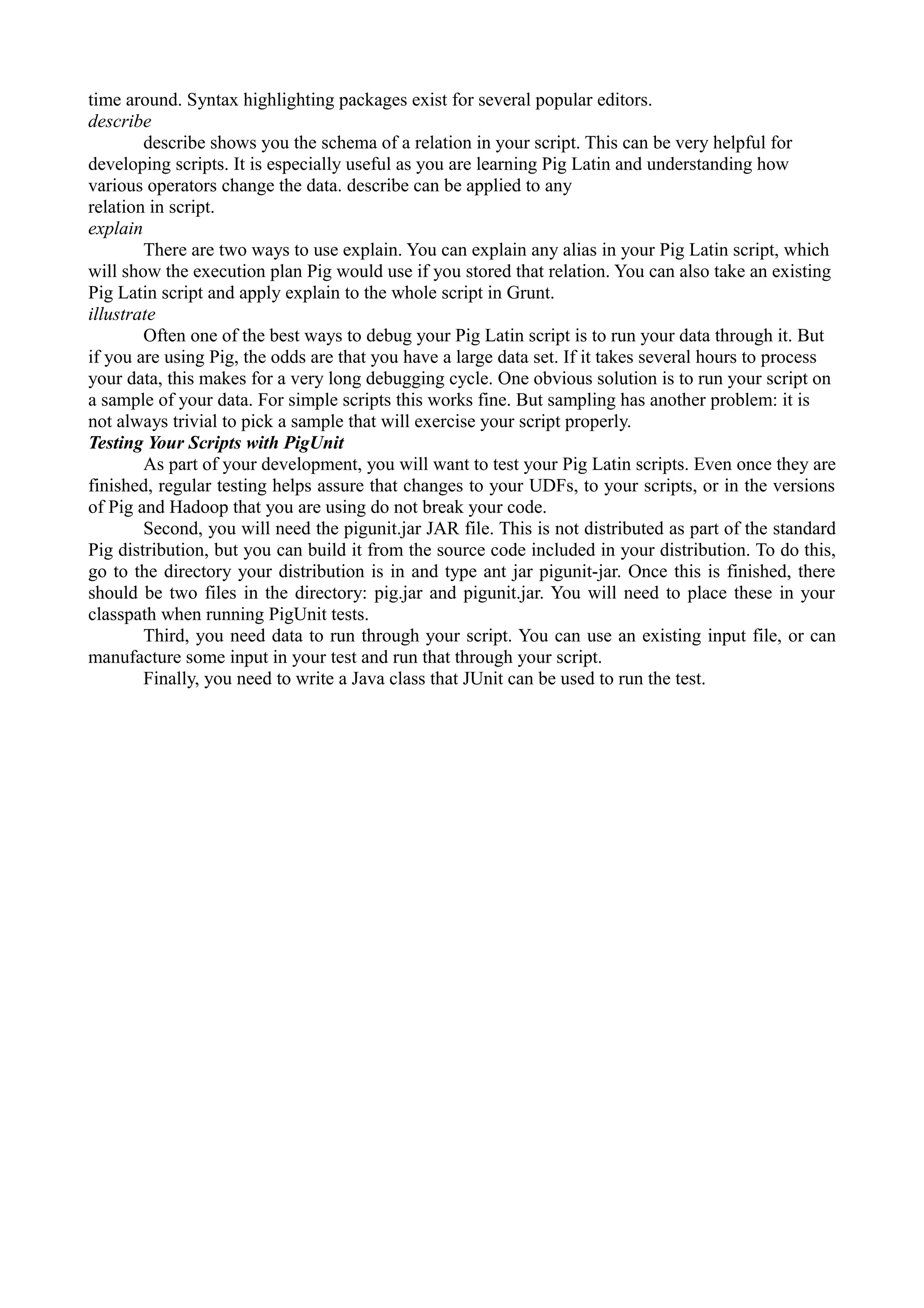 time around. Syntax highlighting packages exist for several popular editors.
describe
describe shows you the schema of a relation in your script. This can be very helpful for
developing scripts. It is especially useful as you are learning Pig Latin and understanding how
various operators change the data. describe can be applied to any
relation in script.
explain
There are two ways to use explain. You can explain any alias in your Pig Latin script, which
will show the execution plan Pig would use if you stored that relation. You can also take an existing
Pig Latin script and apply explain to the whole script in Grunt.
illustrate
Often one of the best ways to debug your Pig Latin script is to run your data through it. But
if you are using Pig, the odds are that you have a large data set. If it takes several hours to process
your data, this makes for a very long debugging cycle. One obvious solution is to run your script on
a sample of your data. For simple scripts this works fine. But sampling has another problem: it is
not always trivial to pick a sample that will exercise your script properly.
Testing Your Scripts with PigUnit
As part of your development, you will want to test your Pig Latin scripts. Even once they are
finished, regular testing helps assure that changes to your UDFs, to your scripts, or in the versions
of Pig and Hadoop that you are using do not break your code.
Second, you will need the pigunit.jar JAR file. This is not distributed as part of the standard
Pig distribution, but you can build it from the source code included in your distribution. To do this,
go to the directory your distribution is in and type ant jar pigunit-jar. Once this is finished, there
should be two files in the directory: pig.jar and pigunit.jar. You will need to place these in your
classpath when running PigUnit tests.
Third, you need data to run through your script. You can use an existing input file, or can
manufacture some input in your test and run that through your script.
Finally, you need to write a Java class that JUnit can be used to run the test.
 