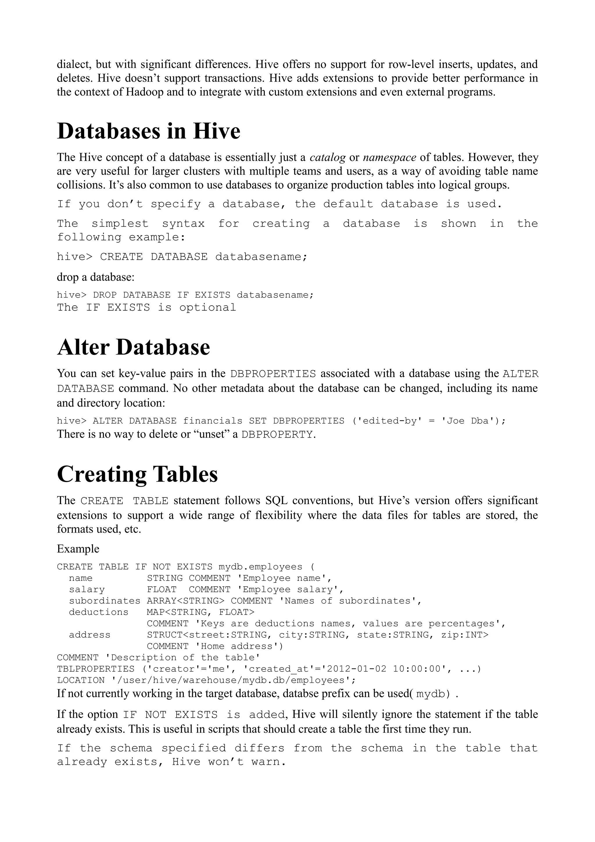 dialect, but with significant differences. Hive offers no support for row-level inserts, updates, and
deletes. Hive doesn’t support transactions. Hive adds extensions to provide better performance in
the context of Hadoop and to integrate with custom extensions and even external programs.
Databases in Hive
The Hive concept of a database is essentially just a catalog or namespace of tables. However, they
are very useful for larger clusters with multiple teams and users, as a way of avoiding table name
collisions. It’s also common to use databases to organize production tables into logical groups.
If you don’t specify a database, the default database is used.
The simplest syntax for creating a database is shown in the
following example:
hive> CREATE DATABASE databasename;
drop a database:
hive> DROP DATABASE IF EXISTS databasename;
The IF EXISTS is optional
Alter Database
You can set key-value pairs in the DBPROPERTIES associated with a database using the ALTER
DATABASE command. No other metadata about the database can be changed, including its name
and directory location:
hive> ALTER DATABASE financials SET DBPROPERTIES ('edited-by' = 'Joe Dba');
There is no way to delete or “unset” a DBPROPERTY.
Creating Tables
The CREATE TABLE statement follows SQL conventions, but Hive’s version offers significant
extensions to support a wide range of flexibility where the data files for tables are stored, the
formats used, etc.
Example
CREATE TABLE IF NOT EXISTS mydb.employees (
name STRING COMMENT 'Employee name',
salary FLOAT COMMENT 'Employee salary',
subordinates ARRAY<STRING> COMMENT 'Names of subordinates',
deductions MAP<STRING, FLOAT>
COMMENT 'Keys are deductions names, values are percentages',
address STRUCT<street:STRING, city:STRING, state:STRING, zip:INT>
COMMENT 'Home address')
COMMENT 'Description of the table'
TBLPROPERTIES ('creator'='me', 'created_at'='2012-01-02 10:00:00', ...)
LOCATION '/user/hive/warehouse/mydb.db/employees';
If not currently working in the target database, databse prefix can be used( mydb) .
If the option IF NOT EXISTS is added, Hive will silently ignore the statement if the table
already exists. This is useful in scripts that should create a table the first time they run.
If the schema specified differs from the schema in the table that
already exists, Hive won’t warn.
 