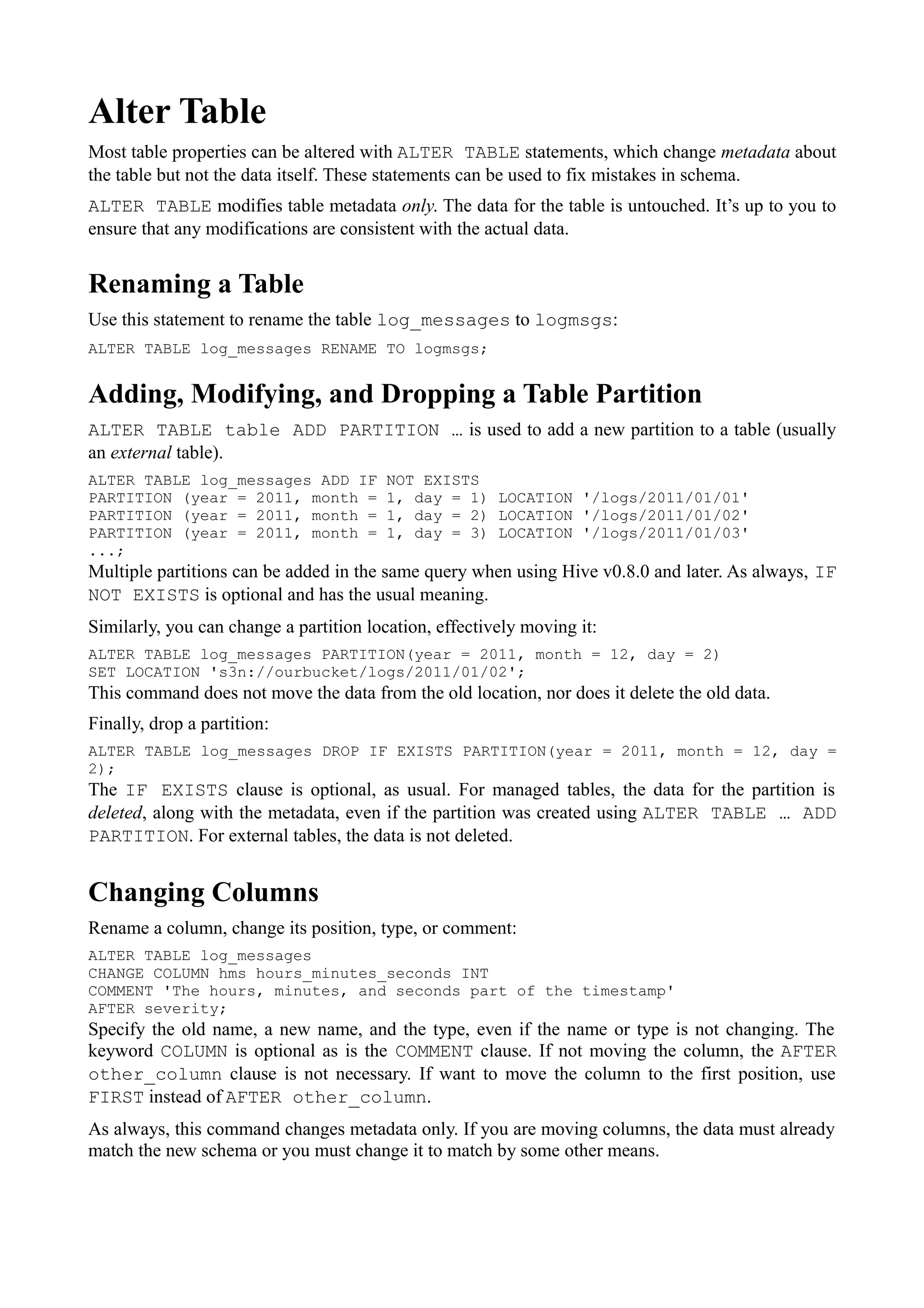 Alter Table
Most table properties can be altered with ALTER TABLE statements, which change metadata about
the table but not the data itself. These statements can be used to fix mistakes in schema.
ALTER TABLE modifies table metadata only. The data for the table is untouched. It’s up to you to
ensure that any modifications are consistent with the actual data.
Renaming a Table
Use this statement to rename the table log_messages to logmsgs:
ALTER TABLE log_messages RENAME TO logmsgs;
Adding, Modifying, and Dropping a Table Partition
ALTER TABLE table ADD PARTITION … is used to add a new partition to a table (usually
an external table).
ALTER TABLE log_messages ADD IF NOT EXISTS
PARTITION (year = 2011, month = 1, day = 1) LOCATION '/logs/2011/01/01'
PARTITION (year = 2011, month = 1, day = 2) LOCATION '/logs/2011/01/02'
PARTITION (year = 2011, month = 1, day = 3) LOCATION '/logs/2011/01/03'
...;
Multiple partitions can be added in the same query when using Hive v0.8.0 and later. As always, IF
NOT EXISTS is optional and has the usual meaning.
Similarly, you can change a partition location, effectively moving it:
ALTER TABLE log_messages PARTITION(year = 2011, month = 12, day = 2)
SET LOCATION 's3n://ourbucket/logs/2011/01/02';
This command does not move the data from the old location, nor does it delete the old data.
Finally, drop a partition:
ALTER TABLE log_messages DROP IF EXISTS PARTITION(year = 2011, month = 12, day =
2);
The IF EXISTS clause is optional, as usual. For managed tables, the data for the partition is
deleted, along with the metadata, even if the partition was created using ALTER TABLE … ADD
PARTITION. For external tables, the data is not deleted.
Changing Columns
Rename a column, change its position, type, or comment:
ALTER TABLE log_messages
CHANGE COLUMN hms hours_minutes_seconds INT
COMMENT 'The hours, minutes, and seconds part of the timestamp'
AFTER severity;
Specify the old name, a new name, and the type, even if the name or type is not changing. The
keyword COLUMN is optional as is the COMMENT clause. If not moving the column, the AFTER
other_column clause is not necessary. If want to move the column to the first position, use
FIRST instead of AFTER other_column.
As always, this command changes metadata only. If you are moving columns, the data must already
match the new schema or you must change it to match by some other means.
 