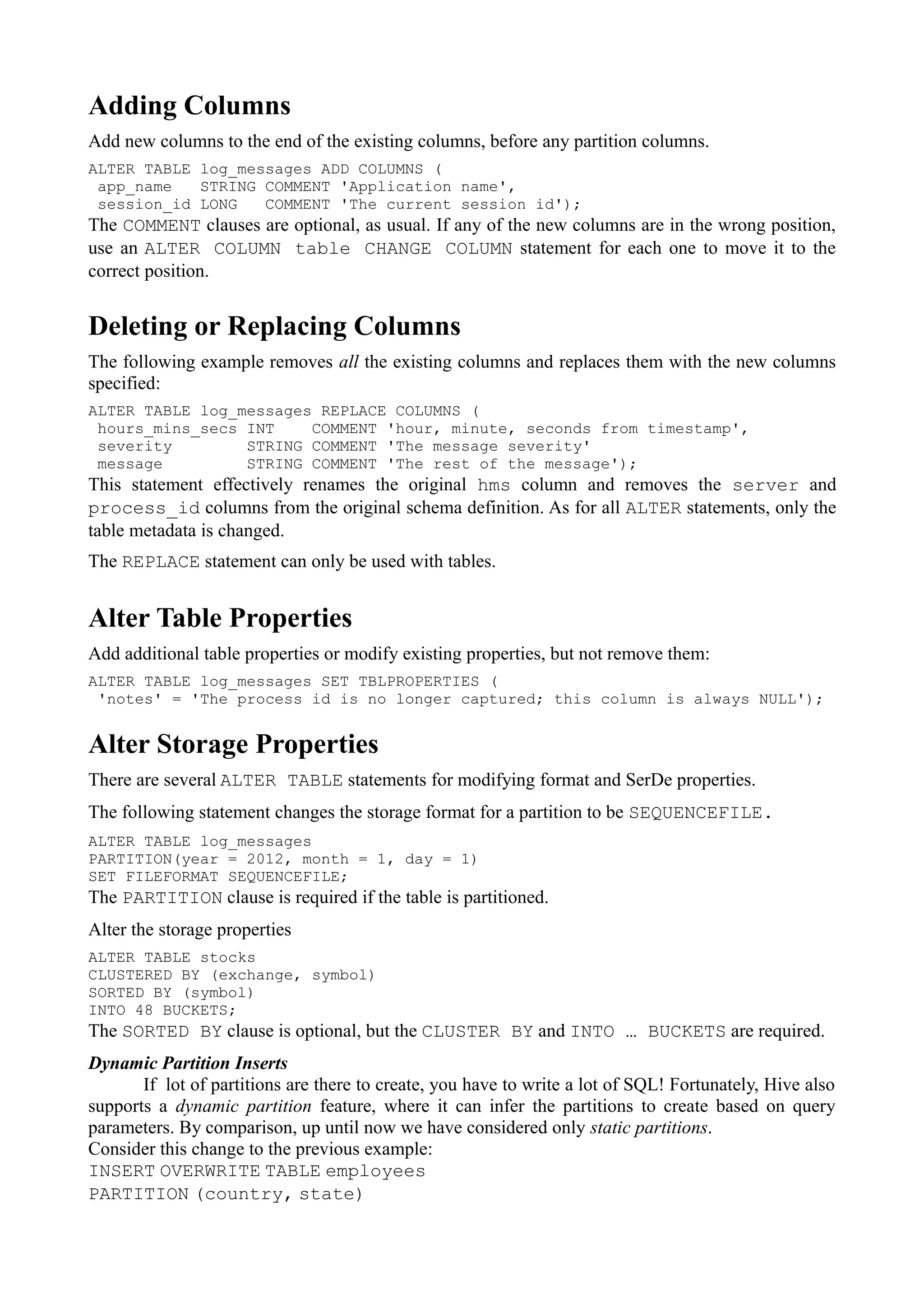 Adding Columns
Add new columns to the end of the existing columns, before any partition columns.
ALTER TABLE log_messages ADD COLUMNS (
app_name STRING COMMENT 'Application name',
session_id LONG COMMENT 'The current session id');
The COMMENT clauses are optional, as usual. If any of the new columns are in the wrong position,
use an ALTER COLUMN table CHANGE COLUMN statement for each one to move it to the
correct position.
Deleting or Replacing Columns
The following example removes all the existing columns and replaces them with the new columns
specified:
ALTER TABLE log_messages REPLACE COLUMNS (
hours_mins_secs INT COMMENT 'hour, minute, seconds from timestamp',
severity STRING COMMENT 'The message severity'
message STRING COMMENT 'The rest of the message');
This statement effectively renames the original hms column and removes the server and
process_id columns from the original schema definition. As for all ALTER statements, only the
table metadata is changed.
The REPLACE statement can only be used with tables.
Alter Table Properties
Add additional table properties or modify existing properties, but not remove them:
ALTER TABLE log_messages SET TBLPROPERTIES (
'notes' = 'The process id is no longer captured; this column is always NULL');
Alter Storage Properties
There are several ALTER TABLE statements for modifying format and SerDe properties.
The following statement changes the storage format for a partition to be SEQUENCEFILE.
ALTER TABLE log_messages
PARTITION(year = 2012, month = 1, day = 1)
SET FILEFORMAT SEQUENCEFILE;
The PARTITION clause is required if the table is partitioned.
Alter the storage properties
ALTER TABLE stocks
CLUSTERED BY (exchange, symbol)
SORTED BY (symbol)
INTO 48 BUCKETS;
The SORTED BY clause is optional, but the CLUSTER BY and INTO … BUCKETS are required.
Dynamic Partition Inserts
If lot of partitions are there to create, you have to write a lot of SQL! Fortunately, Hive also
supports a dynamic partition feature, where it can infer the partitions to create based on query
parameters. By comparison, up until now we have considered only static partitions.
Consider this change to the previous example:
INSERT OVERWRITE TABLE employees
PARTITION (country, state)
 