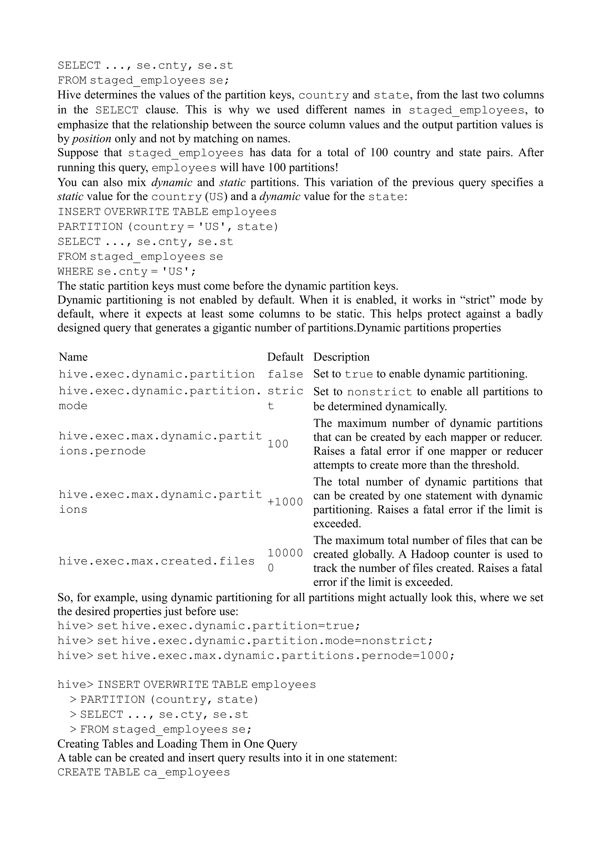 SELECT ..., se.cnty, se.st
FROM staged_employees se;
Hive determines the values of the partition keys, country and state, from the last two columns
in the SELECT clause. This is why we used different names in staged_employees, to
emphasize that the relationship between the source column values and the output partition values is
by position only and not by matching on names.
Suppose that staged_employees has data for a total of 100 country and state pairs. After
running this query, employees will have 100 partitions!
You can also mix dynamic and static partitions. This variation of the previous query specifies a
static value for the country (US) and a dynamic value for the state:
INSERT OVERWRITE TABLE employees
PARTITION (country = 'US', state)
SELECT ..., se.cnty, se.st
FROM staged_employees se
WHERE se.cnty = 'US';
The static partition keys must come before the dynamic partition keys.
Dynamic partitioning is not enabled by default. When it is enabled, it works in “strict” mode by
default, where it expects at least some columns to be static. This helps protect against a badly
designed query that generates a gigantic number of partitions.Dynamic partitions properties
Name Default Description
hive.exec.dynamic.partition false Set to true to enable dynamic partitioning.
hive.exec.dynamic.partition.
mode
stric
t
Set to nonstrict to enable all partitions to
be determined dynamically.
hive.exec.max.dynamic.partit
ions.pernode
100
The maximum number of dynamic partitions
that can be created by each mapper or reducer.
Raises a fatal error if one mapper or reducer
attempts to create more than the threshold.
hive.exec.max.dynamic.partit
ions
+1000
The total number of dynamic partitions that
can be created by one statement with dynamic
partitioning. Raises a fatal error if the limit is
exceeded.
hive.exec.max.created.files
10000
0
The maximum total number of files that can be
created globally. A Hadoop counter is used to
track the number of files created. Raises a fatal
error if the limit is exceeded.
So, for example, using dynamic partitioning for all partitions might actually look this, where we set
the desired properties just before use:
hive> set hive.exec.dynamic.partition=true;
hive> set hive.exec.dynamic.partition.mode=nonstrict;
hive> set hive.exec.max.dynamic.partitions.pernode=1000;
hive> INSERT OVERWRITE TABLE employees
> PARTITION (country, state)
> SELECT ..., se.cty, se.st
> FROM staged_employees se;
Creating Tables and Loading Them in One Query
A table can be created and insert query results into it in one statement:
CREATE TABLE ca_employees
 