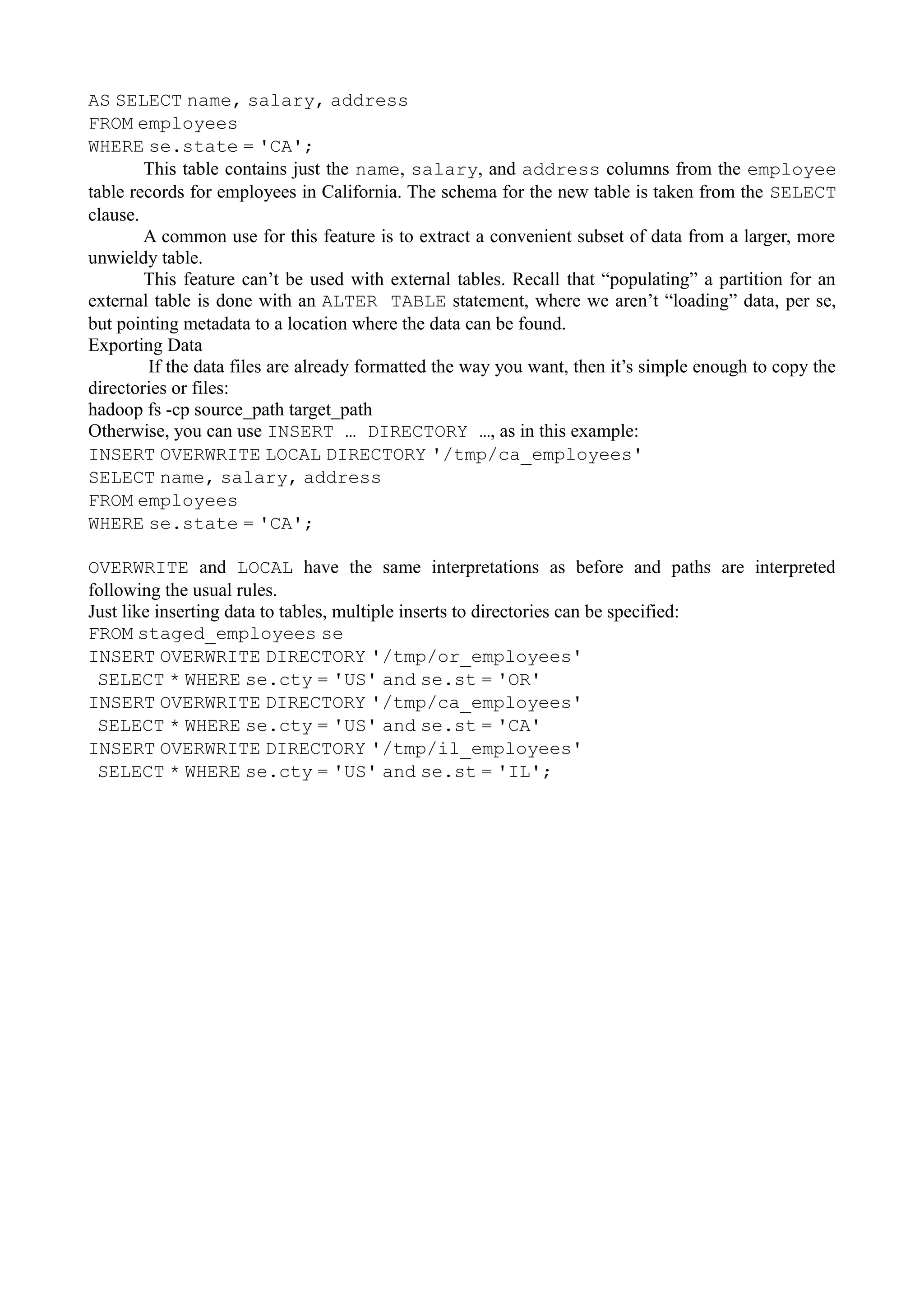 AS SELECT name, salary, address
FROM employees
WHERE se.state = 'CA';
This table contains just the name, salary, and address columns from the employee
table records for employees in California. The schema for the new table is taken from the SELECT
clause.
A common use for this feature is to extract a convenient subset of data from a larger, more
unwieldy table.
This feature can’t be used with external tables. Recall that “populating” a partition for an
external table is done with an ALTER TABLE statement, where we aren’t “loading” data, per se,
but pointing metadata to a location where the data can be found.
Exporting Data
If the data files are already formatted the way you want, then it’s simple enough to copy the
directories or files:
hadoop fs -cp source_path target_path
Otherwise, you can use INSERT … DIRECTORY …, as in this example:
INSERT OVERWRITE LOCAL DIRECTORY '/tmp/ca_employees'
SELECT name, salary, address
FROM employees
WHERE se.state = 'CA';
OVERWRITE and LOCAL have the same interpretations as before and paths are interpreted
following the usual rules.
Just like inserting data to tables, multiple inserts to directories can be specified:
FROM staged_employees se
INSERT OVERWRITE DIRECTORY '/tmp/or_employees'
SELECT * WHERE se.cty = 'US' and se.st = 'OR'
INSERT OVERWRITE DIRECTORY '/tmp/ca_employees'
SELECT * WHERE se.cty = 'US' and se.st = 'CA'
INSERT OVERWRITE DIRECTORY '/tmp/il_employees'
SELECT * WHERE se.cty = 'US' and se.st = 'IL';
 