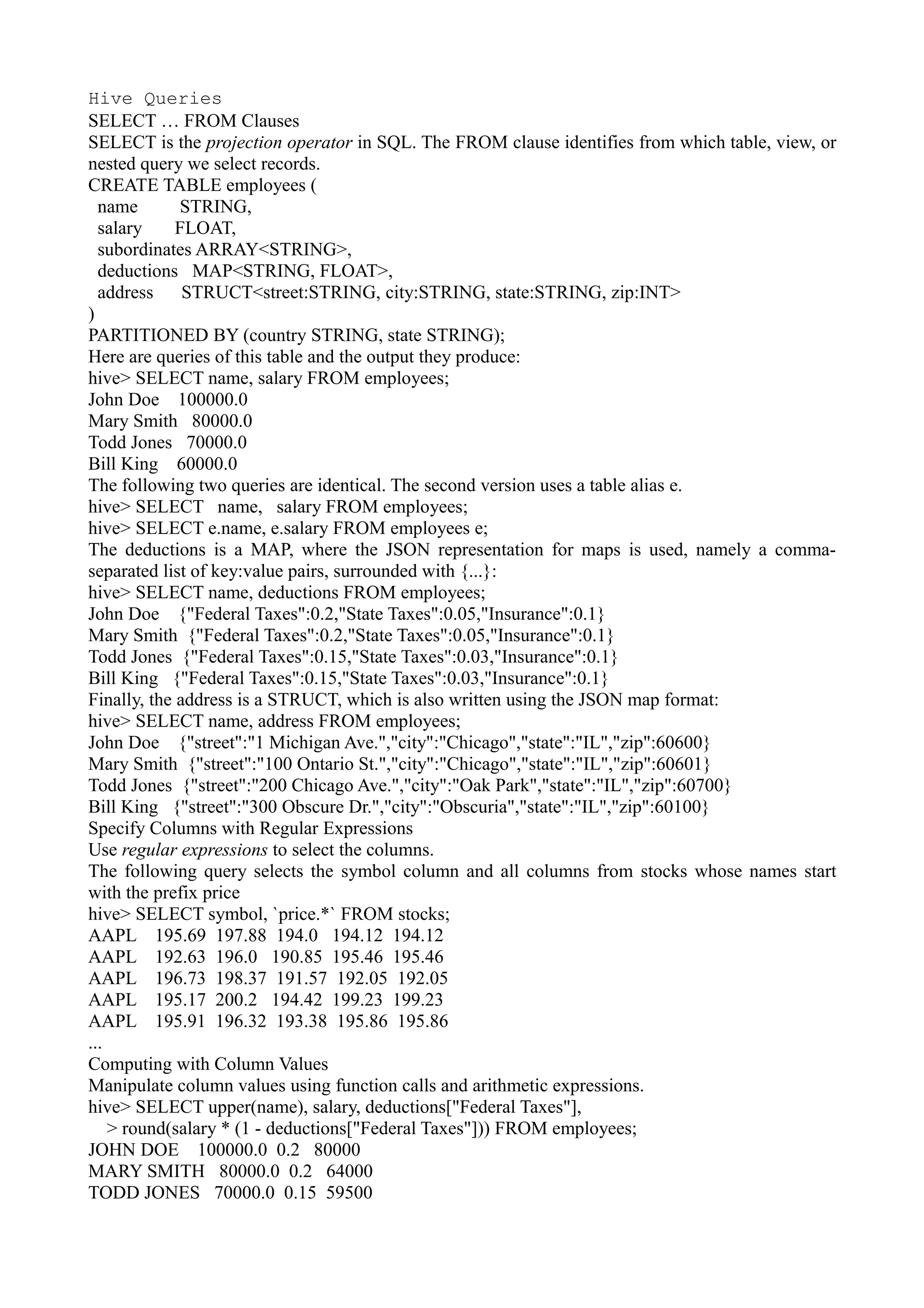 Hive Queries
SELECT … FROM Clauses
SELECT is the projection operator in SQL. The FROM clause identifies from which table, view, or
nested query we select records.
CREATE TABLE employees (
name STRING,
salary FLOAT,
subordinates ARRAY<STRING>,
deductions MAP<STRING, FLOAT>,
address STRUCT<street:STRING, city:STRING, state:STRING, zip:INT>
)
PARTITIONED BY (country STRING, state STRING);
Here are queries of this table and the output they produce:
hive> SELECT name, salary FROM employees;
John Doe 100000.0
Mary Smith 80000.0
Todd Jones 70000.0
Bill King 60000.0
The following two queries are identical. The second version uses a table alias e.
hive> SELECT name, salary FROM employees;
hive> SELECT e.name, e.salary FROM employees e;
The deductions is a MAP, where the JSON representation for maps is used, namely a comma-
separated list of key:value pairs, surrounded with {...}:
hive> SELECT name, deductions FROM employees;
John Doe {"Federal Taxes":0.2,"State Taxes":0.05,"Insurance":0.1}
Mary Smith {"Federal Taxes":0.2,"State Taxes":0.05,"Insurance":0.1}
Todd Jones {"Federal Taxes":0.15,"State Taxes":0.03,"Insurance":0.1}
Bill King {"Federal Taxes":0.15,"State Taxes":0.03,"Insurance":0.1}
Finally, the address is a STRUCT, which is also written using the JSON map format:
hive> SELECT name, address FROM employees;
John Doe {"street":"1 Michigan Ave.","city":"Chicago","state":"IL","zip":60600}
Mary Smith {"street":"100 Ontario St.","city":"Chicago","state":"IL","zip":60601}
Todd Jones {"street":"200 Chicago Ave.","city":"Oak Park","state":"IL","zip":60700}
Bill King {"street":"300 Obscure Dr.","city":"Obscuria","state":"IL","zip":60100}
Specify Columns with Regular Expressions
Use regular expressions to select the columns.
The following query selects the symbol column and all columns from stocks whose names start
with the prefix price
hive> SELECT symbol, `price.*` FROM stocks;
AAPL 195.69 197.88 194.0 194.12 194.12
AAPL 192.63 196.0 190.85 195.46 195.46
AAPL 196.73 198.37 191.57 192.05 192.05
AAPL 195.17 200.2 194.42 199.23 199.23
AAPL 195.91 196.32 193.38 195.86 195.86
...
Computing with Column Values
Manipulate column values using function calls and arithmetic expressions.
hive> SELECT upper(name), salary, deductions["Federal Taxes"],
> round(salary * (1 - deductions["Federal Taxes"])) FROM employees;
JOHN DOE 100000.0 0.2 80000
MARY SMITH 80000.0 0.2 64000
TODD JONES 70000.0 0.15 59500
 