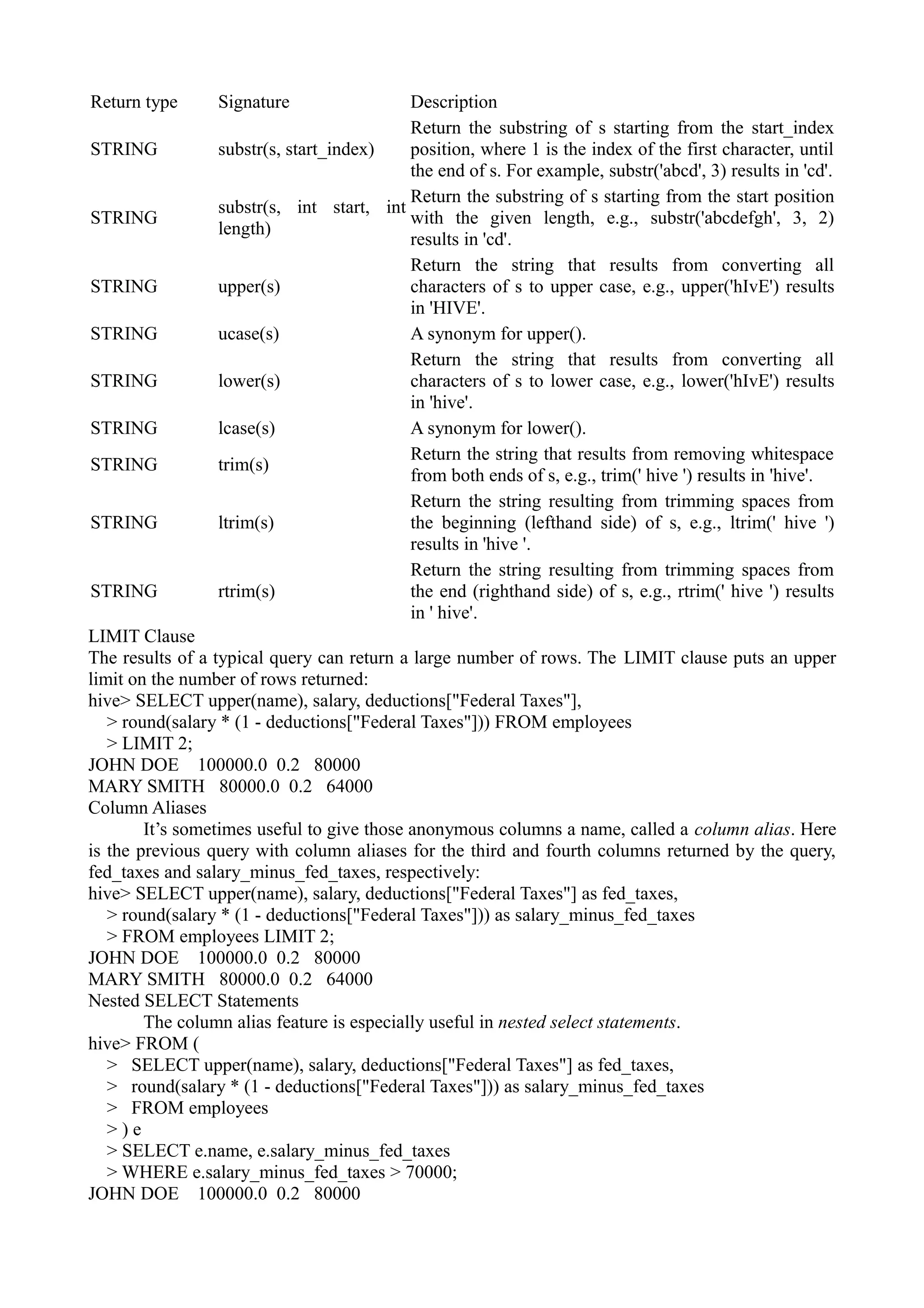 Return type Signature Description
STRING substr(s, start_index)
Return the substring of s starting from the start_index
position, where 1 is the index of the first character, until
the end of s. For example, substr('abcd', 3) results in 'cd'.
STRING
substr(s, int start, int
length)
Return the substring of s starting from the start position
with the given length, e.g., substr('abcdefgh', 3, 2)
results in 'cd'.
STRING upper(s)
Return the string that results from converting all
characters of s to upper case, e.g., upper('hIvE') results
in 'HIVE'.
STRING ucase(s) A synonym for upper().
STRING lower(s)
Return the string that results from converting all
characters of s to lower case, e.g., lower('hIvE') results
in 'hive'.
STRING lcase(s) A synonym for lower().
STRING trim(s)
Return the string that results from removing whitespace
from both ends of s, e.g., trim(' hive ') results in 'hive'.
STRING ltrim(s)
Return the string resulting from trimming spaces from
the beginning (lefthand side) of s, e.g., ltrim(' hive ')
results in 'hive '.
STRING rtrim(s)
Return the string resulting from trimming spaces from
the end (righthand side) of s, e.g., rtrim(' hive ') results
in ' hive'.
LIMIT Clause
The results of a typical query can return a large number of rows. The LIMIT clause puts an upper
limit on the number of rows returned:
hive> SELECT upper(name), salary, deductions["Federal Taxes"],
> round(salary * (1 - deductions["Federal Taxes"])) FROM employees
> LIMIT 2;
JOHN DOE 100000.0 0.2 80000
MARY SMITH 80000.0 0.2 64000
Column Aliases
It’s sometimes useful to give those anonymous columns a name, called a column alias. Here
is the previous query with column aliases for the third and fourth columns returned by the query,
fed_taxes and salary_minus_fed_taxes, respectively:
hive> SELECT upper(name), salary, deductions["Federal Taxes"] as fed_taxes,
> round(salary * (1 - deductions["Federal Taxes"])) as salary_minus_fed_taxes
> FROM employees LIMIT 2;
JOHN DOE 100000.0 0.2 80000
MARY SMITH 80000.0 0.2 64000
Nested SELECT Statements
The column alias feature is especially useful in nested select statements.
hive> FROM (
> SELECT upper(name), salary, deductions["Federal Taxes"] as fed_taxes,
> round(salary * (1 - deductions["Federal Taxes"])) as salary_minus_fed_taxes
> FROM employees
> ) e
> SELECT e.name, e.salary_minus_fed_taxes
> WHERE e.salary_minus_fed_taxes > 70000;
JOHN DOE 100000.0 0.2 80000
 