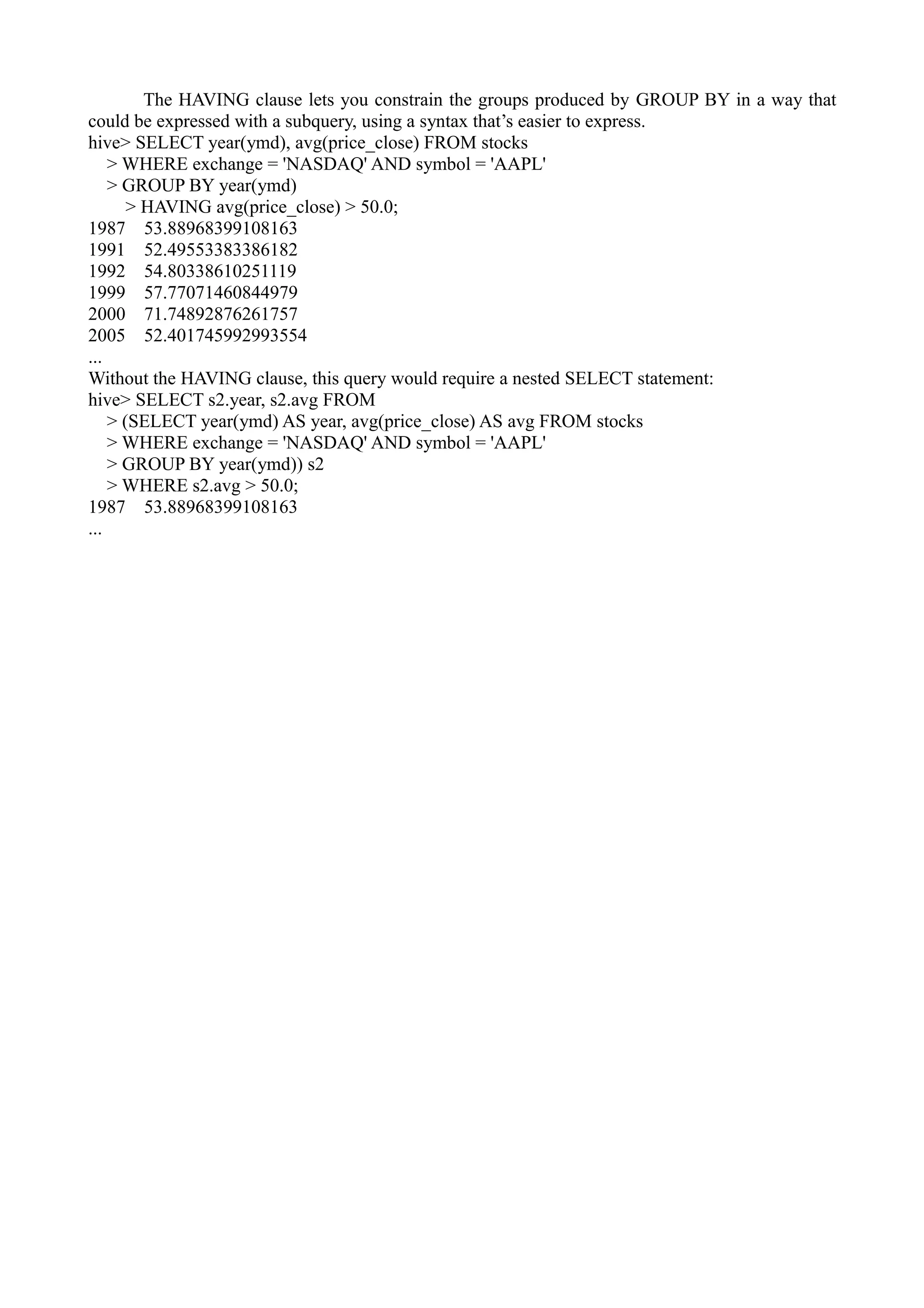 The HAVING clause lets you constrain the groups produced by GROUP BY in a way that
could be expressed with a subquery, using a syntax that’s easier to express.
hive> SELECT year(ymd), avg(price_close) FROM stocks
> WHERE exchange = 'NASDAQ' AND symbol = 'AAPL'
> GROUP BY year(ymd)
> HAVING avg(price_close) > 50.0;
1987 53.88968399108163
1991 52.49553383386182
1992 54.80338610251119
1999 57.77071460844979
2000 71.74892876261757
2005 52.401745992993554
...
Without the HAVING clause, this query would require a nested SELECT statement:
hive> SELECT s2.year, s2.avg FROM
> (SELECT year(ymd) AS year, avg(price_close) AS avg FROM stocks
> WHERE exchange = 'NASDAQ' AND symbol = 'AAPL'
> GROUP BY year(ymd)) s2
> WHERE s2.avg > 50.0;
1987 53.88968399108163
...
 