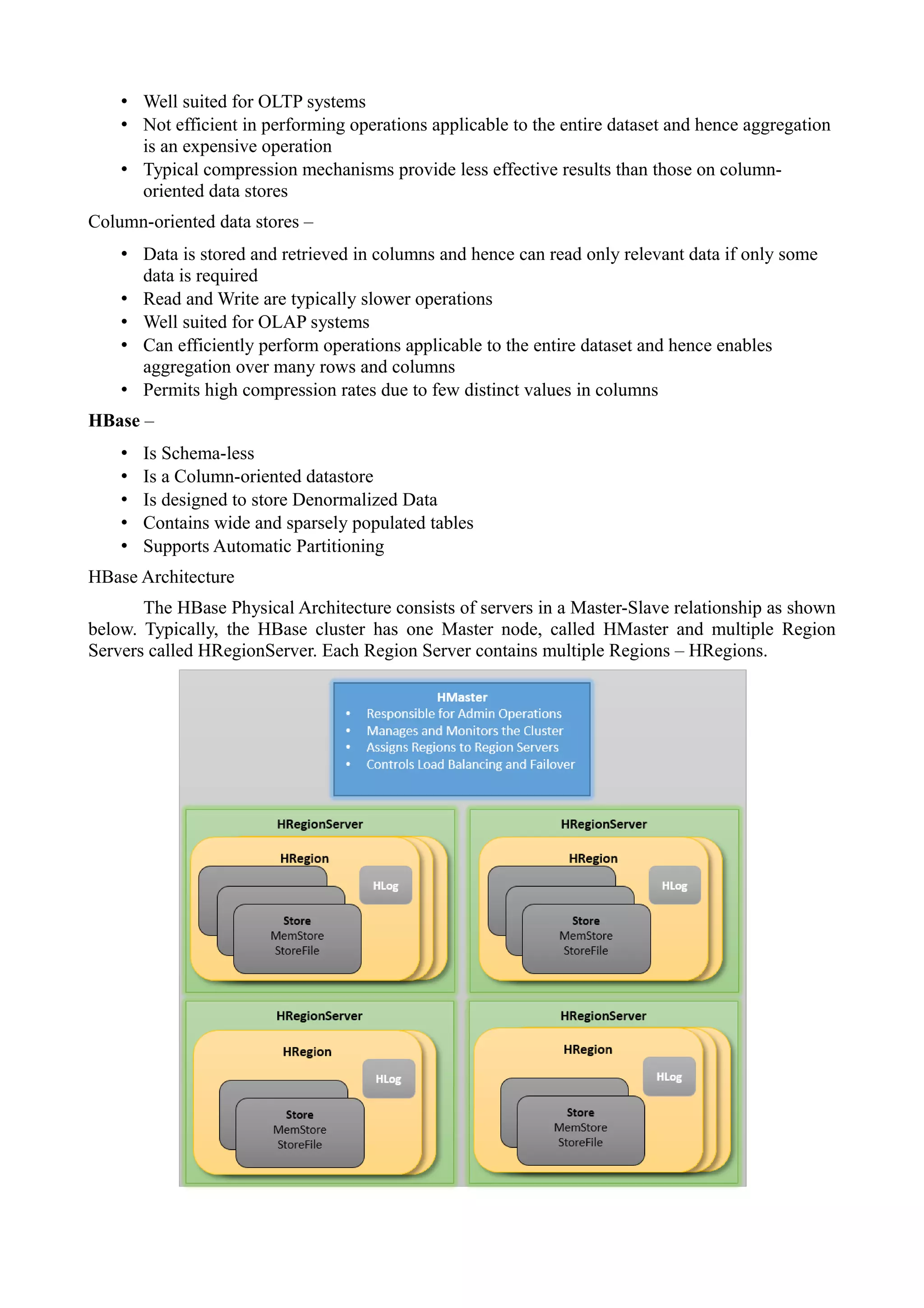 • Well suited for OLTP systems
• Not efficient in performing operations applicable to the entire dataset and hence aggregation
is an expensive operation
• Typical compression mechanisms provide less effective results than those on column-
oriented data stores
Column-oriented data stores –
• Data is stored and retrieved in columns and hence can read only relevant data if only some
data is required
• Read and Write are typically slower operations
• Well suited for OLAP systems
• Can efficiently perform operations applicable to the entire dataset and hence enables
aggregation over many rows and columns
• Permits high compression rates due to few distinct values in columns
HBase –
• Is Schema-less
• Is a Column-oriented datastore
• Is designed to store Denormalized Data
• Contains wide and sparsely populated tables
• Supports Automatic Partitioning
HBase Architecture
The HBase Physical Architecture consists of servers in a Master-Slave relationship as shown
below. Typically, the HBase cluster has one Master node, called HMaster and multiple Region
Servers called HRegionServer. Each Region Server contains multiple Regions – HRegions.
 