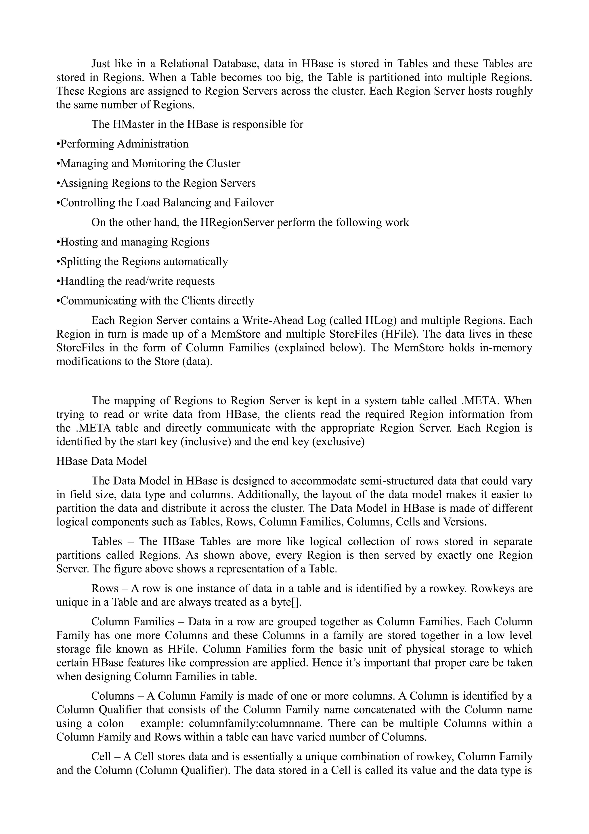 Just like in a Relational Database, data in HBase is stored in Tables and these Tables are
stored in Regions. When a Table becomes too big, the Table is partitioned into multiple Regions.
These Regions are assigned to Region Servers across the cluster. Each Region Server hosts roughly
the same number of Regions.
The HMaster in the HBase is responsible for
•Performing Administration
•Managing and Monitoring the Cluster
•Assigning Regions to the Region Servers
•Controlling the Load Balancing and Failover
On the other hand, the HRegionServer perform the following work
•Hosting and managing Regions
•Splitting the Regions automatically
•Handling the read/write requests
•Communicating with the Clients directly
Each Region Server contains a Write-Ahead Log (called HLog) and multiple Regions. Each
Region in turn is made up of a MemStore and multiple StoreFiles (HFile). The data lives in these
StoreFiles in the form of Column Families (explained below). The MemStore holds in-memory
modifications to the Store (data).
The mapping of Regions to Region Server is kept in a system table called .META. When
trying to read or write data from HBase, the clients read the required Region information from
the .META table and directly communicate with the appropriate Region Server. Each Region is
identified by the start key (inclusive) and the end key (exclusive)
HBase Data Model
The Data Model in HBase is designed to accommodate semi-structured data that could vary
in field size, data type and columns. Additionally, the layout of the data model makes it easier to
partition the data and distribute it across the cluster. The Data Model in HBase is made of different
logical components such as Tables, Rows, Column Families, Columns, Cells and Versions.
Tables – The HBase Tables are more like logical collection of rows stored in separate
partitions called Regions. As shown above, every Region is then served by exactly one Region
Server. The figure above shows a representation of a Table.
Rows – A row is one instance of data in a table and is identified by a rowkey. Rowkeys are
unique in a Table and are always treated as a byte[].
Column Families – Data in a row are grouped together as Column Families. Each Column
Family has one more Columns and these Columns in a family are stored together in a low level
storage file known as HFile. Column Families form the basic unit of physical storage to which
certain HBase features like compression are applied. Hence it’s important that proper care be taken
when designing Column Families in table.
Columns – A Column Family is made of one or more columns. A Column is identified by a
Column Qualifier that consists of the Column Family name concatenated with the Column name
using a colon – example: columnfamily:columnname. There can be multiple Columns within a
Column Family and Rows within a table can have varied number of Columns.
Cell – A Cell stores data and is essentially a unique combination of rowkey, Column Family
and the Column (Column Qualifier). The data stored in a Cell is called its value and the data type is
 