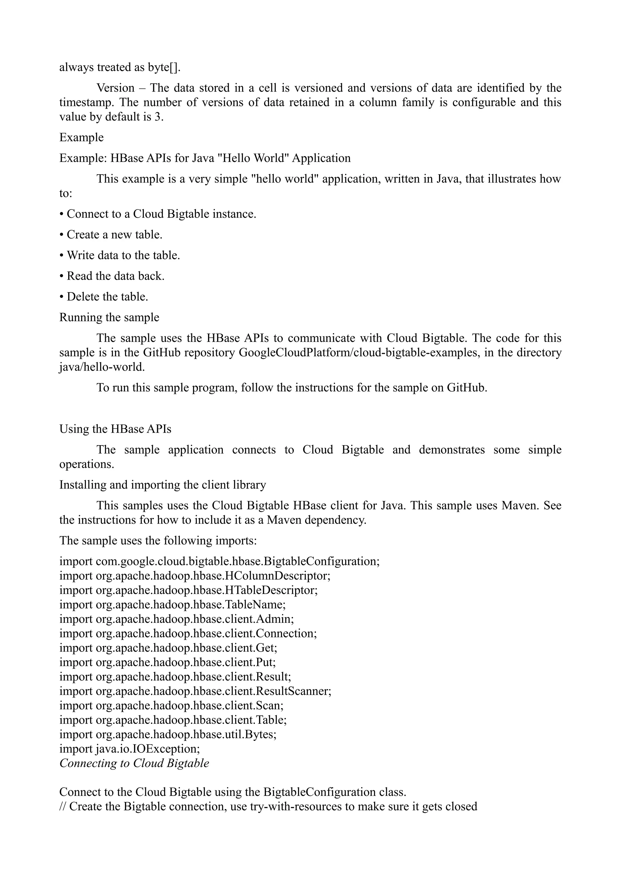 always treated as byte[].
Version – The data stored in a cell is versioned and versions of data are identified by the
timestamp. The number of versions of data retained in a column family is configurable and this
value by default is 3.
Example
Example: HBase APIs for Java "Hello World" Application
This example is a very simple "hello world" application, written in Java, that illustrates how
to:
• Connect to a Cloud Bigtable instance.
• Create a new table.
• Write data to the table.
• Read the data back.
• Delete the table.
Running the sample
The sample uses the HBase APIs to communicate with Cloud Bigtable. The code for this
sample is in the GitHub repository GoogleCloudPlatform/cloud-bigtable-examples, in the directory
java/hello-world.
To run this sample program, follow the instructions for the sample on GitHub.
Using the HBase APIs
The sample application connects to Cloud Bigtable and demonstrates some simple
operations.
Installing and importing the client library
This samples uses the Cloud Bigtable HBase client for Java. This sample uses Maven. See
the instructions for how to include it as a Maven dependency.
The sample uses the following imports:
import com.google.cloud.bigtable.hbase.BigtableConfiguration;
import org.apache.hadoop.hbase.HColumnDescriptor;
import org.apache.hadoop.hbase.HTableDescriptor;
import org.apache.hadoop.hbase.TableName;
import org.apache.hadoop.hbase.client.Admin;
import org.apache.hadoop.hbase.client.Connection;
import org.apache.hadoop.hbase.client.Get;
import org.apache.hadoop.hbase.client.Put;
import org.apache.hadoop.hbase.client.Result;
import org.apache.hadoop.hbase.client.ResultScanner;
import org.apache.hadoop.hbase.client.Scan;
import org.apache.hadoop.hbase.client.Table;
import org.apache.hadoop.hbase.util.Bytes;
import java.io.IOException;
Connecting to Cloud Bigtable
Connect to the Cloud Bigtable using the BigtableConfiguration class.
// Create the Bigtable connection, use try-with-resources to make sure it gets closed
 