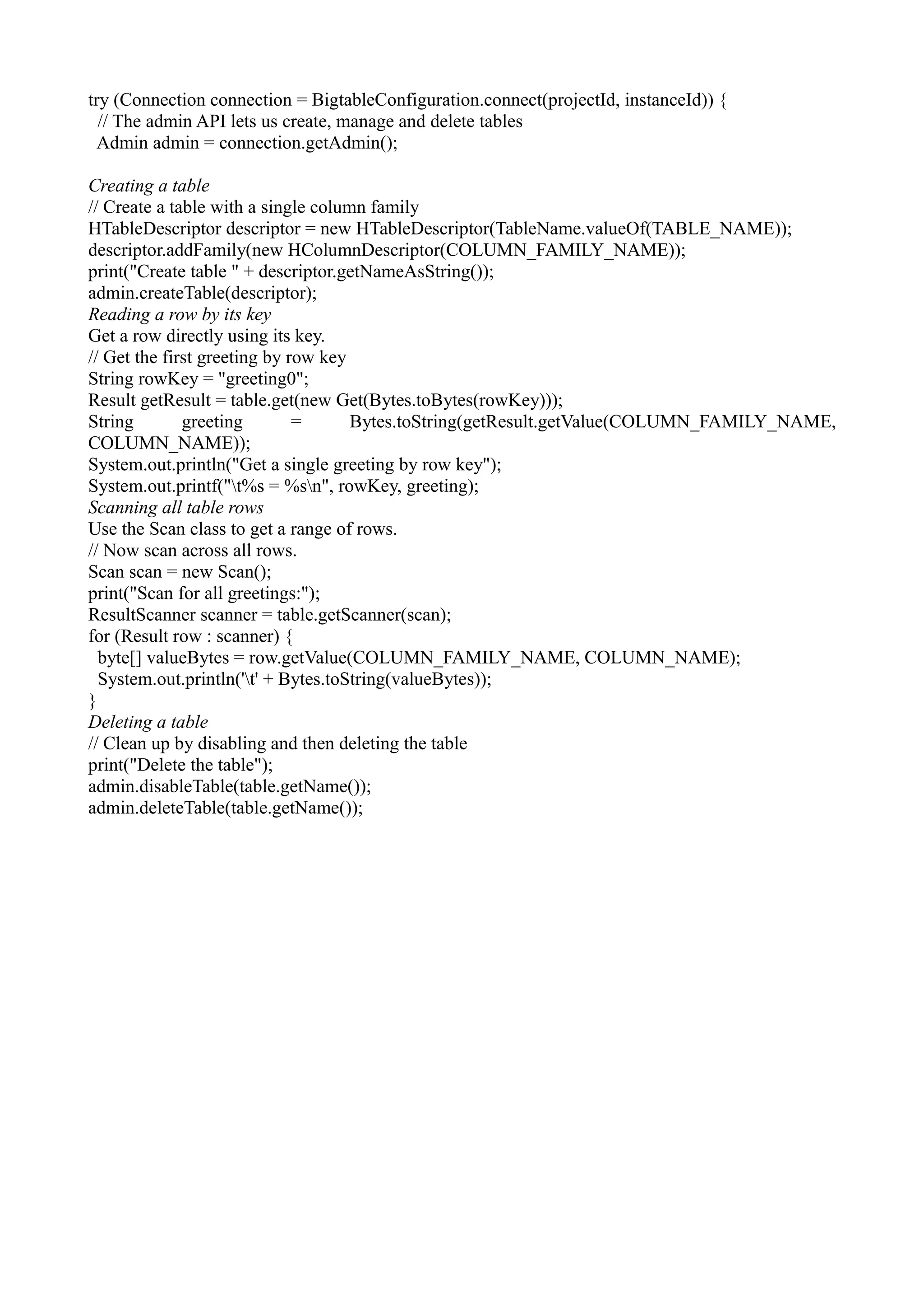 try (Connection connection = BigtableConfiguration.connect(projectId, instanceId)) {
// The admin API lets us create, manage and delete tables
Admin admin = connection.getAdmin();
Creating a table
// Create a table with a single column family
HTableDescriptor descriptor = new HTableDescriptor(TableName.valueOf(TABLE_NAME));
descriptor.addFamily(new HColumnDescriptor(COLUMN_FAMILY_NAME));
print("Create table " + descriptor.getNameAsString());
admin.createTable(descriptor);
Reading a row by its key
Get a row directly using its key.
// Get the first greeting by row key
String rowKey = "greeting0";
Result getResult = table.get(new Get(Bytes.toBytes(rowKey)));
String greeting = Bytes.toString(getResult.getValue(COLUMN_FAMILY_NAME,
COLUMN_NAME));
System.out.println("Get a single greeting by row key");
System.out.printf("t%s = %sn", rowKey, greeting);
Scanning all table rows
Use the Scan class to get a range of rows.
// Now scan across all rows.
Scan scan = new Scan();
print("Scan for all greetings:");
ResultScanner scanner = table.getScanner(scan);
for (Result row : scanner) {
byte[] valueBytes = row.getValue(COLUMN_FAMILY_NAME, COLUMN_NAME);
System.out.println('t' + Bytes.toString(valueBytes));
}
Deleting a table
// Clean up by disabling and then deleting the table
print("Delete the table");
admin.disableTable(table.getName());
admin.deleteTable(table.getName());
 