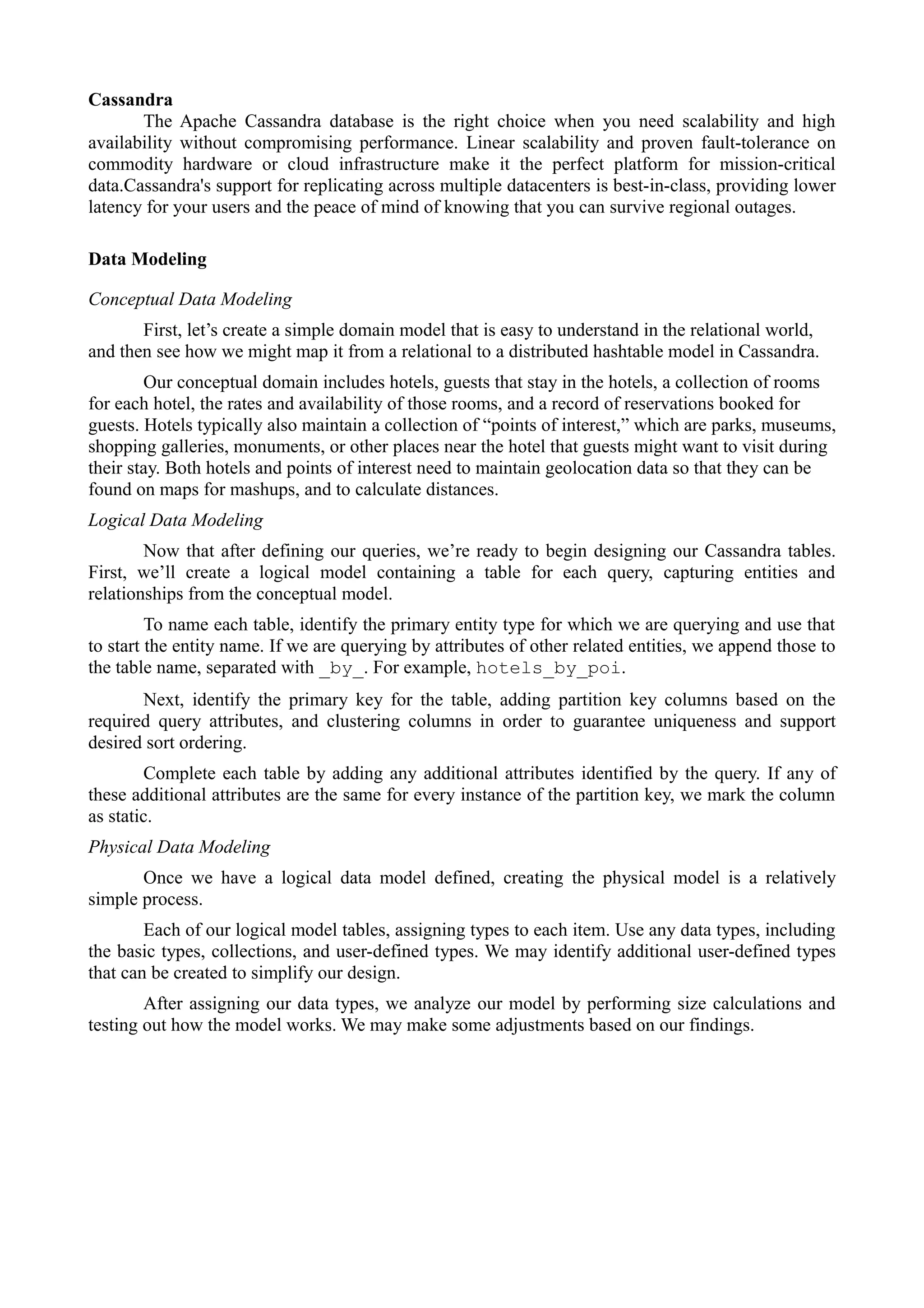 Cassandra
The Apache Cassandra database is the right choice when you need scalability and high
availability without compromising performance. Linear scalability and proven fault-tolerance on
commodity hardware or cloud infrastructure make it the perfect platform for mission-critical
data.Cassandra's support for replicating across multiple datacenters is best-in-class, providing lower
latency for your users and the peace of mind of knowing that you can survive regional outages.
Data Modeling
Conceptual Data Modeling
First, let’s create a simple domain model that is easy to understand in the relational world,
and then see how we might map it from a relational to a distributed hashtable model in Cassandra.
Our conceptual domain includes hotels, guests that stay in the hotels, a collection of rooms
for each hotel, the rates and availability of those rooms, and a record of reservations booked for
guests. Hotels typically also maintain a collection of “points of interest,” which are parks, museums,
shopping galleries, monuments, or other places near the hotel that guests might want to visit during
their stay. Both hotels and points of interest need to maintain geolocation data so that they can be
found on maps for mashups, and to calculate distances.
Logical Data Modeling
Now that after defining our queries, we’re ready to begin designing our Cassandra tables.
First, we’ll create a logical model containing a table for each query, capturing entities and
relationships from the conceptual model.
To name each table, identify the primary entity type for which we are querying and use that
to start the entity name. If we are querying by attributes of other related entities, we append those to
the table name, separated with _by_. For example, hotels_by_poi.
Next, identify the primary key for the table, adding partition key columns based on the
required query attributes, and clustering columns in order to guarantee uniqueness and support
desired sort ordering.
Complete each table by adding any additional attributes identified by the query. If any of
these additional attributes are the same for every instance of the partition key, we mark the column
as static.
Physical Data Modeling
Once we have a logical data model defined, creating the physical model is a relatively
simple process.
Each of our logical model tables, assigning types to each item. Use any data types, including
the basic types, collections, and user-defined types. We may identify additional user-defined types
that can be created to simplify our design.
After assigning our data types, we analyze our model by performing size calculations and
testing out how the model works. We may make some adjustments based on our findings.
 