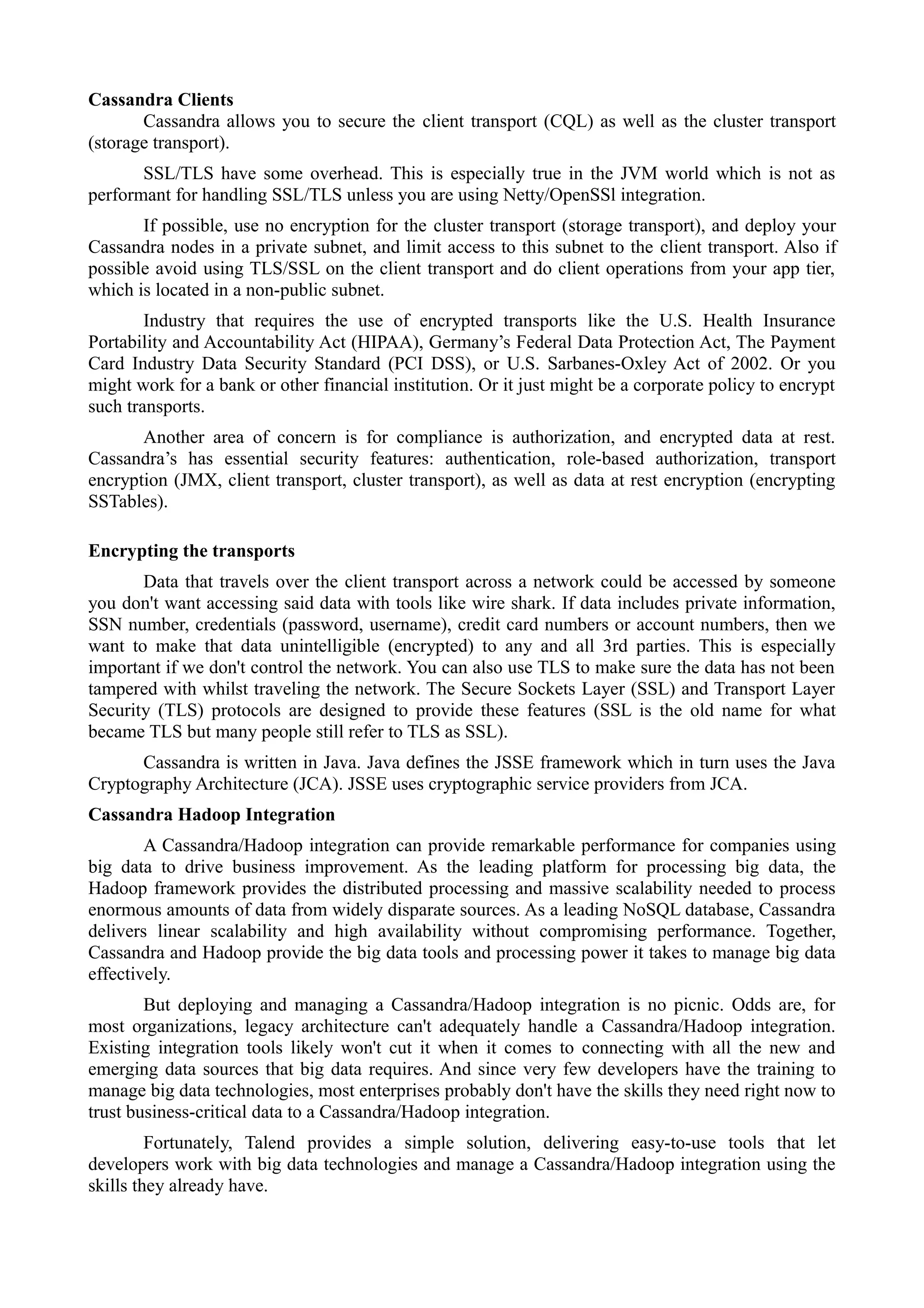 Cassandra Clients
Cassandra allows you to secure the client transport (CQL) as well as the cluster transport
(storage transport).
SSL/TLS have some overhead. This is especially true in the JVM world which is not as
performant for handling SSL/TLS unless you are using Netty/OpenSSl integration.
If possible, use no encryption for the cluster transport (storage transport), and deploy your
Cassandra nodes in a private subnet, and limit access to this subnet to the client transport. Also if
possible avoid using TLS/SSL on the client transport and do client operations from your app tier,
which is located in a non-public subnet.
Industry that requires the use of encrypted transports like the U.S. Health Insurance
Portability and Accountability Act (HIPAA), Germany’s Federal Data Protection Act, The Payment
Card Industry Data Security Standard (PCI DSS), or U.S. Sarbanes-Oxley Act of 2002. Or you
might work for a bank or other financial institution. Or it just might be a corporate policy to encrypt
such transports.
Another area of concern is for compliance is authorization, and encrypted data at rest.
Cassandra’s has essential security features: authentication, role-based authorization, transport
encryption (JMX, client transport, cluster transport), as well as data at rest encryption (encrypting
SSTables).
Encrypting the transports
Data that travels over the client transport across a network could be accessed by someone
you don't want accessing said data with tools like wire shark. If data includes private information,
SSN number, credentials (password, username), credit card numbers or account numbers, then we
want to make that data unintelligible (encrypted) to any and all 3rd parties. This is especially
important if we don't control the network. You can also use TLS to make sure the data has not been
tampered with whilst traveling the network. The Secure Sockets Layer (SSL) and Transport Layer
Security (TLS) protocols are designed to provide these features (SSL is the old name for what
became TLS but many people still refer to TLS as SSL).
Cassandra is written in Java. Java defines the JSSE framework which in turn uses the Java
Cryptography Architecture (JCA). JSSE uses cryptographic service providers from JCA.
Cassandra Hadoop Integration
A Cassandra/Hadoop integration can provide remarkable performance for companies using
big data to drive business improvement. As the leading platform for processing big data, the
Hadoop framework provides the distributed processing and massive scalability needed to process
enormous amounts of data from widely disparate sources. As a leading NoSQL database, Cassandra
delivers linear scalability and high availability without compromising performance. Together,
Cassandra and Hadoop provide the big data tools and processing power it takes to manage big data
effectively.
But deploying and managing a Cassandra/Hadoop integration is no picnic. Odds are, for
most organizations, legacy architecture can't adequately handle a Cassandra/Hadoop integration.
Existing integration tools likely won't cut it when it comes to connecting with all the new and
emerging data sources that big data requires. And since very few developers have the training to
manage big data technologies, most enterprises probably don't have the skills they need right now to
trust business-critical data to a Cassandra/Hadoop integration.
Fortunately, Talend provides a simple solution, delivering easy-to-use tools that let
developers work with big data technologies and manage a Cassandra/Hadoop integration using the
skills they already have.
 