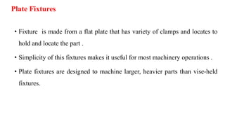 Plate Fixtures
• Fixture is made from a flat plate that has variety of clamps and locates to
hold and locate the part .
• Simplicity of this fixtures makes it useful for most machinery operations .
• Plate fixtures are designed to machine larger, heavier parts than vise-held
fixtures.
 