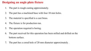 Designing an angle plate fixture
1. The part is rough casting approximately.
2. The part has a machined base with four 10 mm holes.
3. The material is specified is a cast brass.
4. The fixture is for production run.
5. The operation required is boring.
6. The part received for this operation has been milled and drilled on the
bottom surface.
7. The part has a cored hole of 20 mm diameter approximately .
 