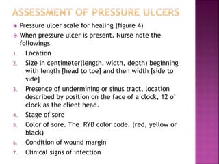 Pressure ulcer scale for healing (figure 4)
 When pressure ulcer is present. Nurse note the
followings
1. Location
2. Size in centimeter(length, width, depth) beginning
with length [head to toe] and then width [side to
side]
3. Presence of undermining or sinus tract, location
described by position on the face of a clock, 12 o’
clock as the client head.
4. Stage of sore
5. Color of sore. The RYB color code. (red, yellow or
black)
6. Condition of wound margin
7. Clinical signs of infection
 