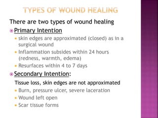 There are two types of wound healing
 Primary Intention
 skin edges are approximated (closed) as in a
surgical wound
 Inflammation subsides within 24 hours
(redness, warmth, edema)
 Resurfaces within 4 to 7 days
 Secondary Intention:
Tissue loss, skin edges are not approximated
 Burn, pressure ulcer, severe laceration
 Wound left open
 Scar tissue forms
 