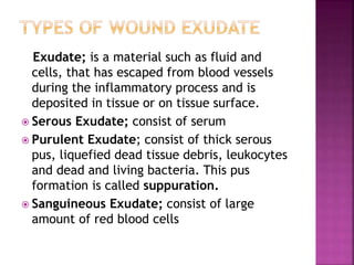 Exudate; is a material such as fluid and
cells, that has escaped from blood vessels
during the inflammatory process and is
deposited in tissue or on tissue surface.
 Serous Exudate; consist of serum
 Purulent Exudate; consist of thick serous
pus, liquefied dead tissue debris, leukocytes
and dead and living bacteria. This pus
formation is called suppuration.
 Sanguineous Exudate; consist of large
amount of red blood cells
 