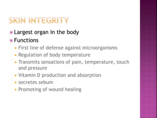  Largest organ in the body
 Functions
 First line of defense against microorganisms
 Regulation of body temperature
 Transmits sensations of pain, temperature, touch
and pressure
 Vitamin D production and absorption
 secretes sebum
 Promoting of wound healing
 