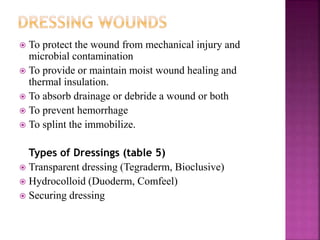  To protect the wound from mechanical injury and
microbial contamination
 To provide or maintain moist wound healing and
thermal insulation.
 To absorb drainage or debride a wound or both
 To prevent hemorrhage
 To splint the immobilize.
Types of Dressings (table 5)
 Transparent dressing (Tegraderm, Bioclusive)
 Hydrocolloid (Duoderm, Comfeel)
 Securing dressing
 