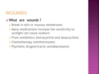  What are wounds ?
 Break in skin or mucous membranes
 Many medications increase the sensitivity to
sunlight can cause sunburn
 From antibiotics (tetracycline and doxycycline)
 Chemotherapy (methotrexate)
 Psychotic drugs(tricyclic antidepressent)
 