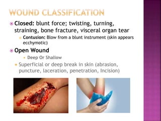  Closed: blunt force; twisting, turning,
straining, bone fracture, visceral organ tear
 Contusion: Blow from a blunt instrument (skin appears
ecchymotic)
 Open Wound
 Deep Or Shallow
 Superficial or deep break in skin (abrasion,
puncture, laceration, penetration, Incision)
 