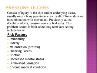 Consist of injury to the skin and/or underlying tissue,
usually over a bony prominence, as result of force alone or
in combination with movement. Previously called
decubitus ulcers, pressure sores or bed sores. This
problem occurs in both acute/long term care setting
include home
Risk Factors
 Immobility
 Elderly
 Malnutrition (protein)
 Shearing Forces
 Friction
 Decreased mental status
 Diminished Sensation
 Chronic medical condition
 