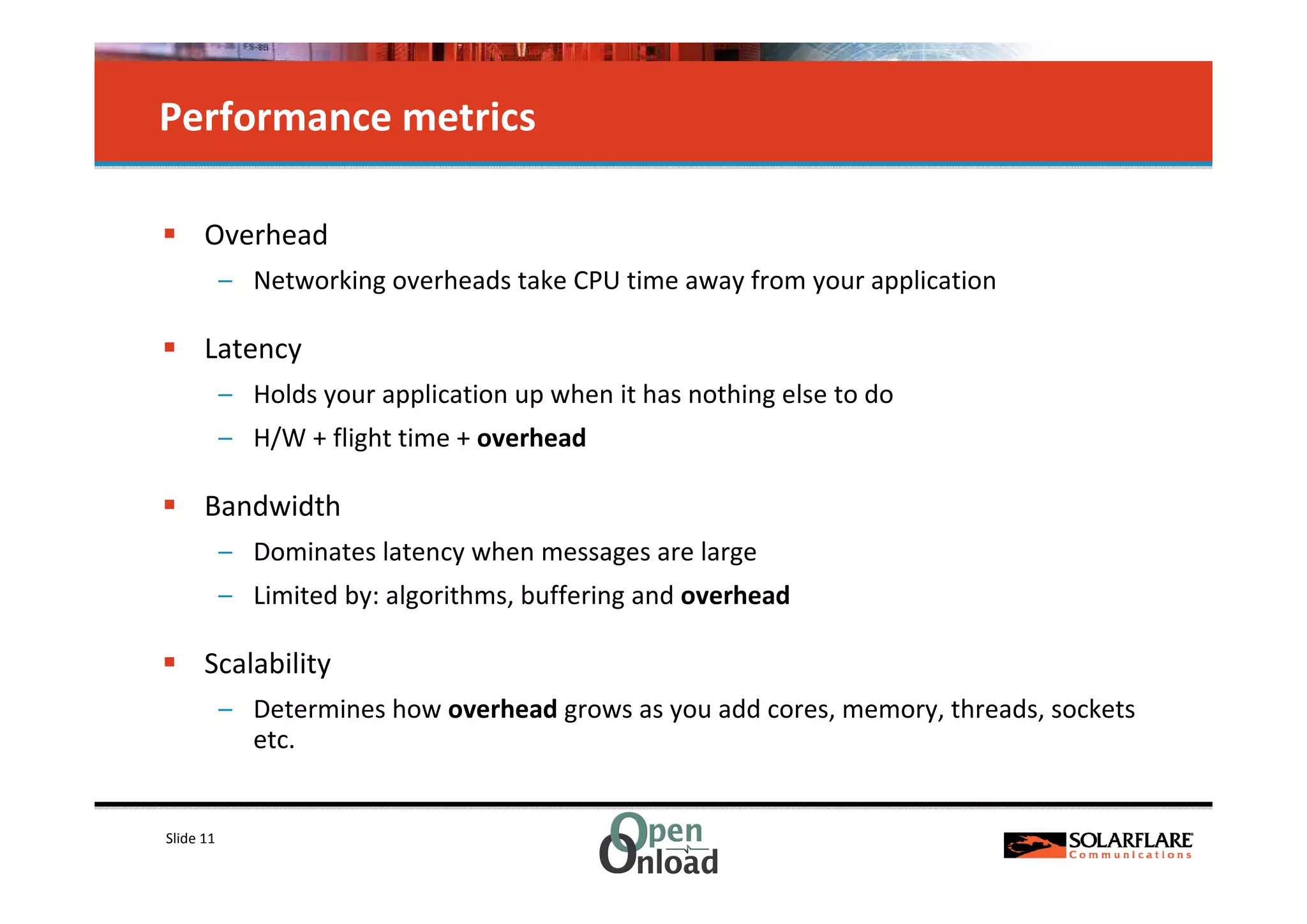 Performance metrics

      Overhead
           – Networking overheads take CPU time away from your application

      Latency
           – Holds your application up when it has nothing else to do
           – H/W + flight time + overhead

      Bandwidth
           – Dominates latency when messages are large
           – Limited by: algorithms, buffering and overhead

      Scalability
           – Determines how overhead grows as you add cores, memory, threads, sockets
             etc.


Slide 11
 