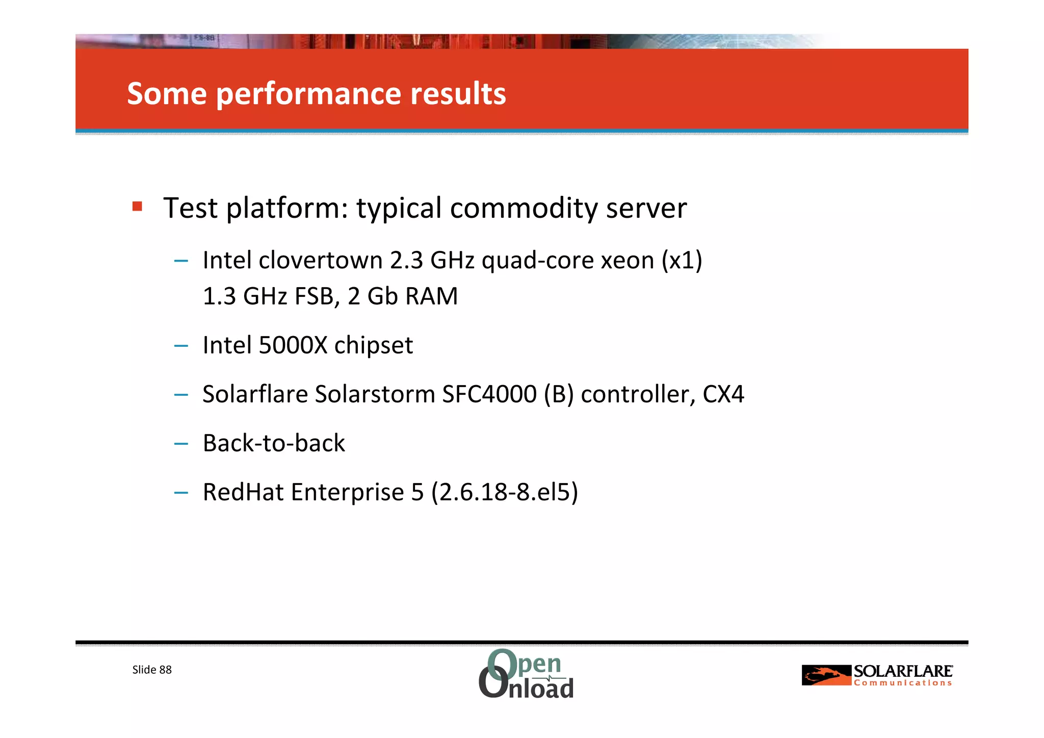Some performance results


      Test platform: typical commodity server
           – Intel clovertown 2.3 GHz quad-core xeon (x1)
             1.3 GHz FSB, 2 Gb RAM
           – Intel 5000X chipset
           – Solarflare Solarstorm SFC4000 (B) controller, CX4
           – Back-to-back
           – RedHat Enterprise 5 (2.6.18-8.el5)




Slide 88
 