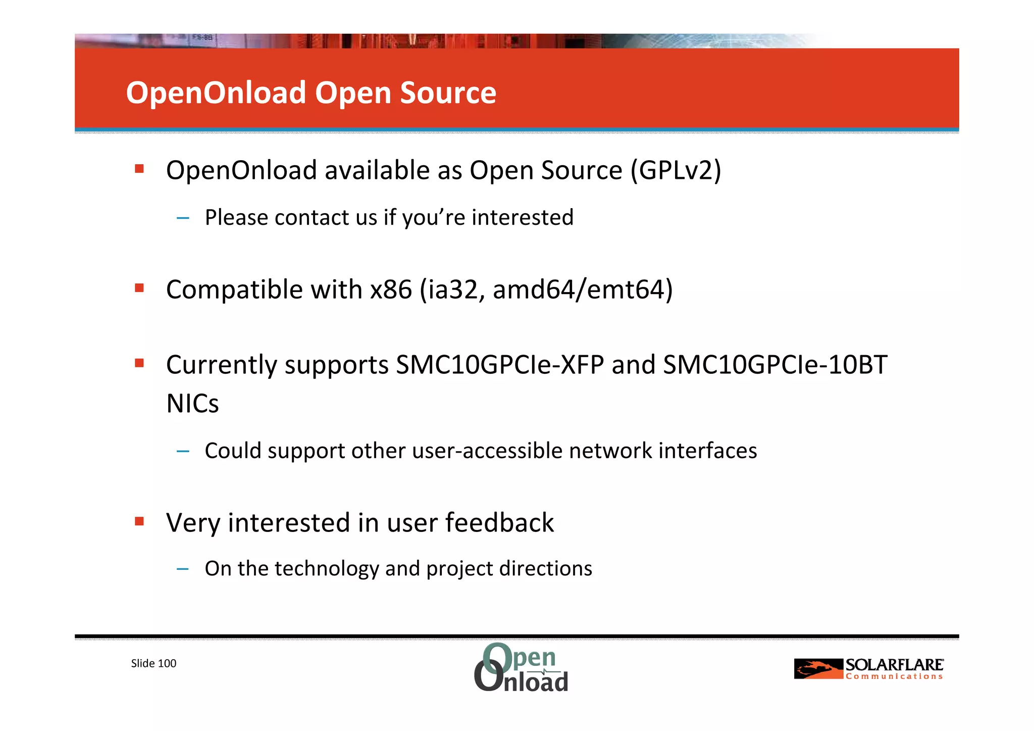 OpenOnload Open Source

      OpenOnload available as Open Source (GPLv2)
            – Please contact us if you’re interested

      Compatible with x86 (ia32, amd64/emt64)

      Currently supports SMC10GPCIe-XFP and SMC10GPCIe-10BT
      NICs
            – Could support other user-accessible network interfaces

      Very interested in user feedback
            – On the technology and project directions


Slide 100
 