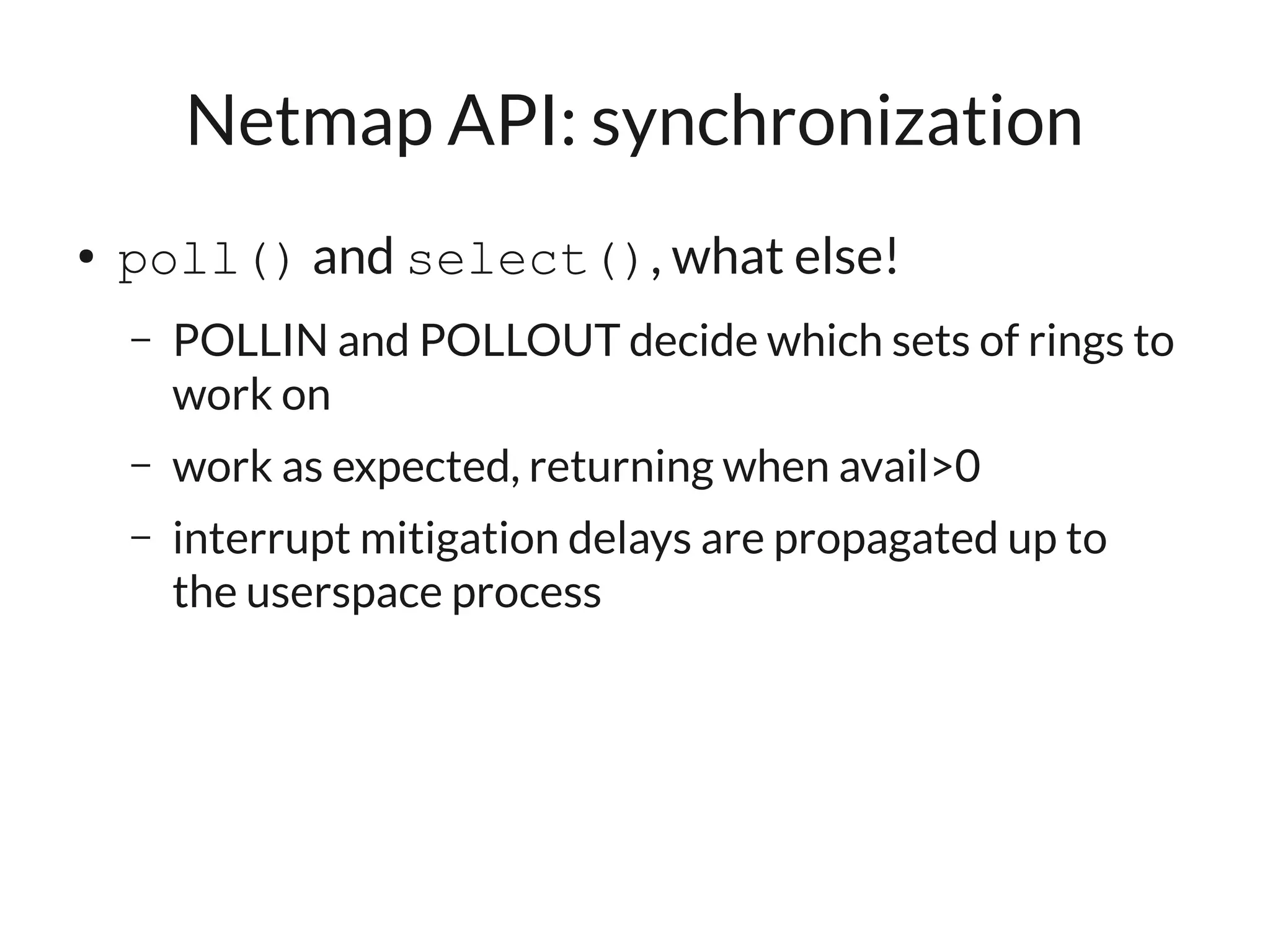 Netmap API: synchronization
●   poll() and select(), what else!
    –   POLLIN and POLLOUT decide which sets of rings to
        work on
    –   work as expected, returning when avail>0
    –   interrupt mitigation delays are propagated up to
        the userspace process
 