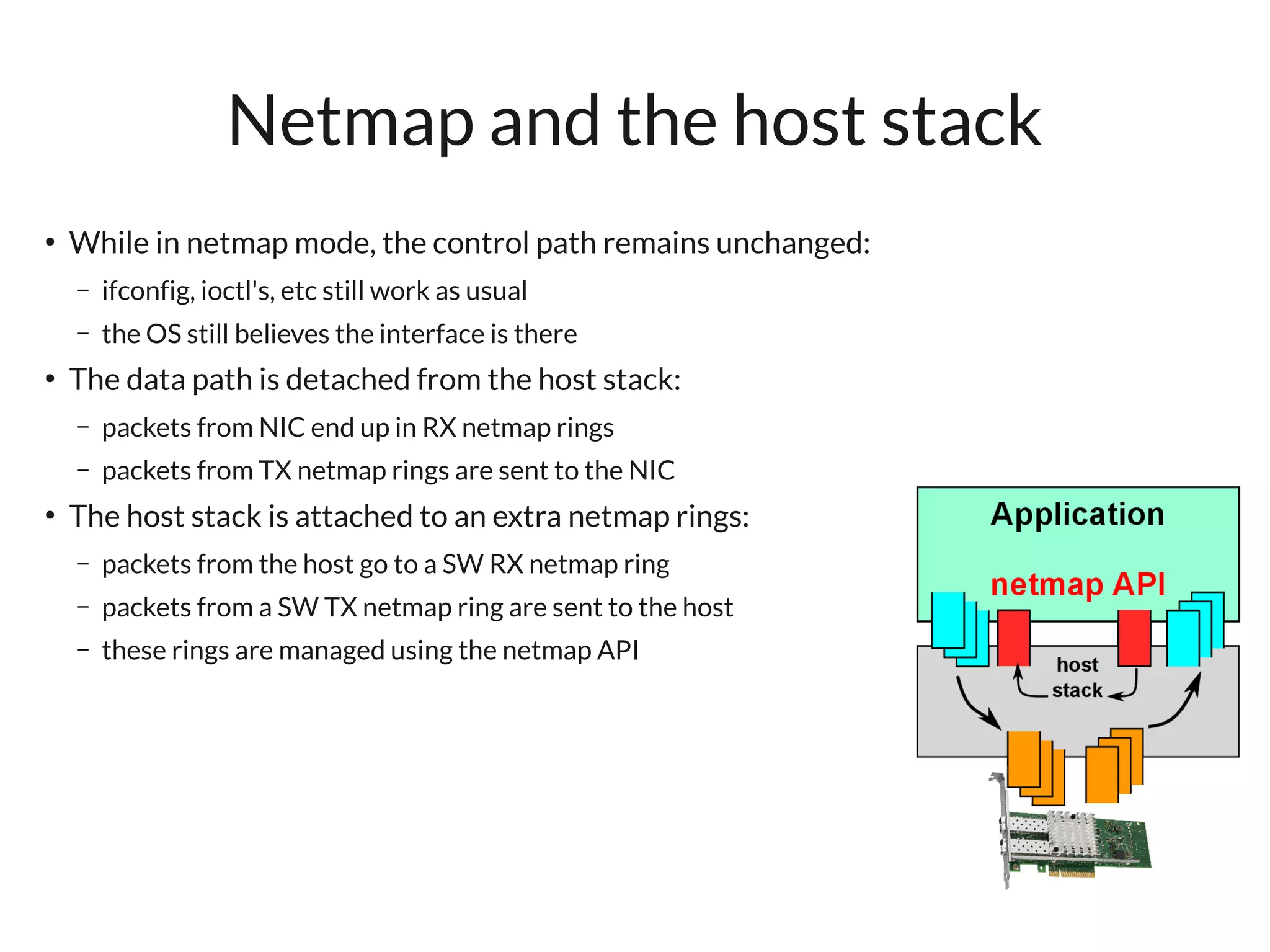 Netmap and the host stack
●
    While in netmap mode, the control path remains unchanged:
    –   ifconfig, ioctl's, etc still work as usual
    –   the OS still believes the interface is there
●
    The data path is detached from the host stack:
    –   packets from NIC end up in RX netmap rings
    –   packets from TX netmap rings are sent to the NIC
●
    The host stack is attached to an extra netmap rings:
    –   packets from the host go to a SW RX netmap ring
    –   packets from a SW TX netmap ring are sent to the host
    –   these rings are managed using the netmap API
 