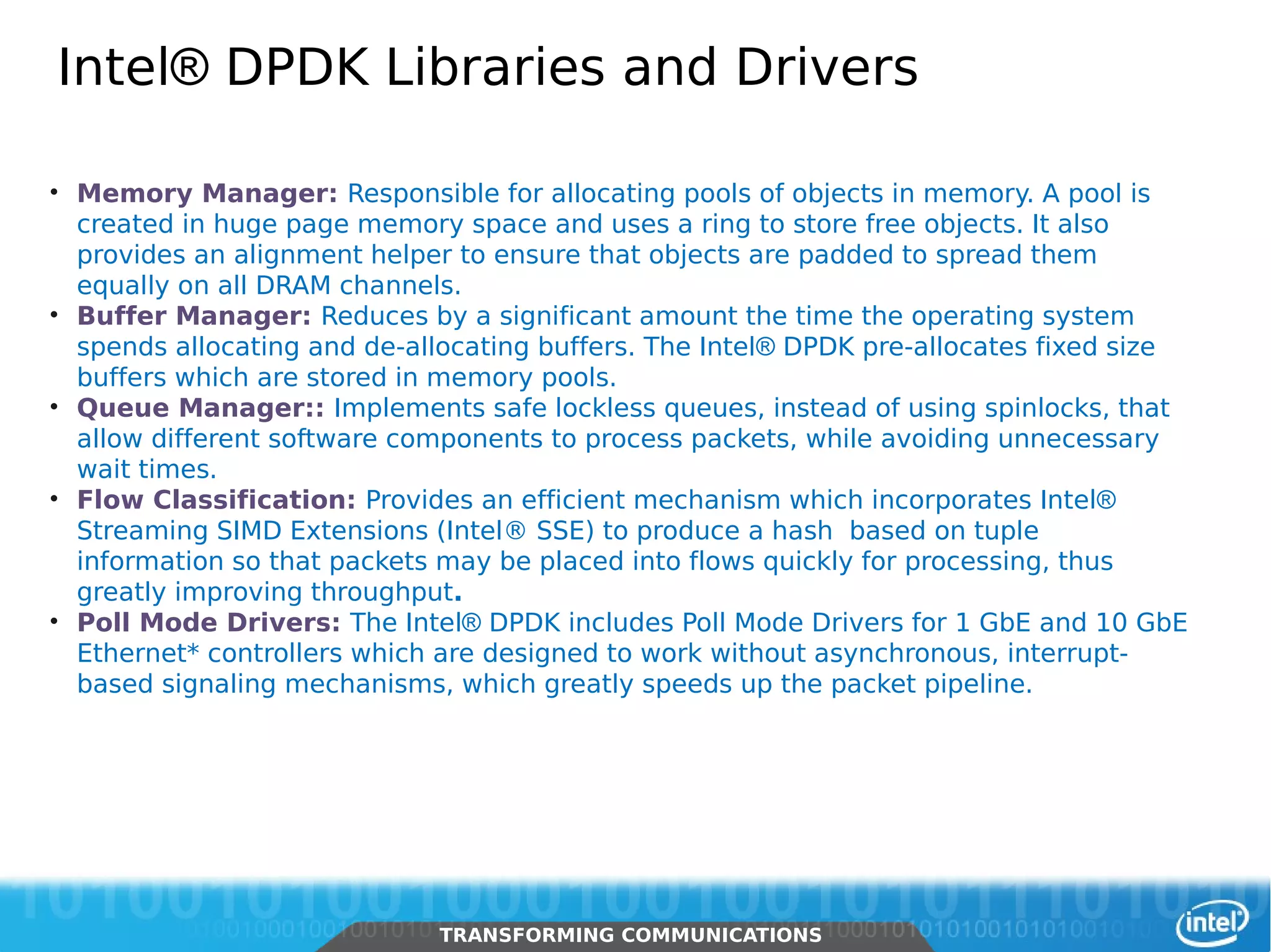 Intel® DPDK Libraries and Drivers

     • Memory Manager: Responsible for allocating pools of objects in memory. A pool is
       created in huge page memory space and uses a ring to store free objects. It also
       provides an alignment helper to ensure that objects are padded to spread them
       equally on all DRAM channels.
     • Buffer Manager: Reduces by a significant amount the time the operating system
       spends allocating and de-allocating buffers. The Intel® DPDK pre-allocates fixed size
       buffers which are stored in memory pools.
     • Queue Manager:: Implements safe lockless queues, instead of using spinlocks, that
       allow different software components to process packets, while avoiding unnecessary
       wait times.
     • Flow Classification: Provides an efficient mechanism which incorporates Intel®
       Streaming SIMD Extensions (Intel® SSE) to produce a hash based on tuple
       information so that packets may be placed into flows quickly for processing, thus
       greatly improving throughput.
     • Poll Mode Drivers: The Intel® DPDK includes Poll Mode Drivers for 1 GbE and 10 GbE
       Ethernet* controllers which are designed to work without asynchronous, interrupt-
       based signaling mechanisms, which greatly speeds up the packet pipeline.




22      Intel Restricted Secret
                                  TRANSFORMING COMMUNICATIONS
                                  TRANSFORMING COMMUNICATIONS
 
