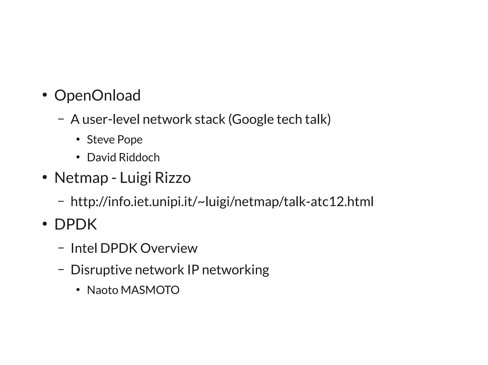 ●
    OpenOnload
    –   A user-level network stack (Google tech talk)
        ●
            Steve Pope
        ●
            David Riddoch
●
    Netmap - Luigi Rizzo
    –   http://info.iet.unipi.it/~luigi/netmap/talk-atc12.html
●
    DPDK
    –   Intel DPDK Overview
    –   Disruptive network IP networking
        ●
            Naoto MASMOTO
 