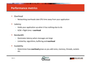 Performance metrics

      Overhead
           – Networking overheads take CPU time away from your application

      Latency
           – Holds your application up when it has nothing else to do
           – H/W + flight time + overhead

      Bandwidth
           – Dominates latency when messages are large
           – Limited by: algorithms, buffering and overhead

      Scalability
           – Determines how overhead grows as you add cores, memory, threads, sockets
             etc.


Slide 11
 