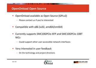 OpenOnload Open Source

      OpenOnload available as Open Source (GPLv2)
            – Please contact us if you’re interested

      Compatible with x86 (ia32, amd64/emt64)

      Currently supports SMC10GPCIe-XFP and SMC10GPCIe-10BT
      NICs
            – Could support other user-accessible network interfaces

      Very interested in user feedback
            – On the technology and project directions


Slide 100
 