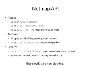 Netmap API
●
    Access
    –   open("/dev/netmap")
    –   ioctl(fd, NIOCREG, arg)
    –   mmap(..., fd, 0) maps buffers and rings
●
    Transmit
    –   fill up to avail buffers, starting from slot cur.
    –   ioctl(fd,NIOCTXSYNC) queues the packets
●
    Receive
    –   ioctl(fd,NIOCRXSYNC) reports newly received packets
    –   process up to avail buffers, starting from slot cur.


                       These ioctl()s are non-blocking.
 