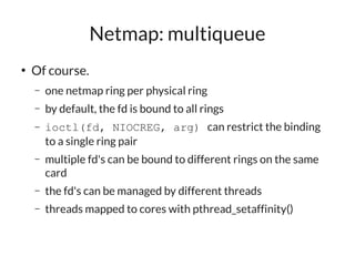 Netmap: multiqueue
●
    Of course.
    –   one netmap ring per physical ring
    –   by default, the fd is bound to all rings
    –   ioctl(fd, NIOCREG, arg) can restrict the binding
        to a single ring pair
    –   multiple fd's can be bound to different rings on the same
        card
    –   the fd's can be managed by different threads
    –   threads mapped to cores with pthread_setaffinity()
 