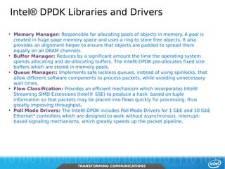 Intel® DPDK Libraries and Drivers

     • Memory Manager: Responsible for allocating pools of objects in memory. A pool is
       created in huge page memory space and uses a ring to store free objects. It also
       provides an alignment helper to ensure that objects are padded to spread them
       equally on all DRAM channels.
     • Buffer Manager: Reduces by a significant amount the time the operating system
       spends allocating and de-allocating buffers. The Intel® DPDK pre-allocates fixed size
       buffers which are stored in memory pools.
     • Queue Manager:: Implements safe lockless queues, instead of using spinlocks, that
       allow different software components to process packets, while avoiding unnecessary
       wait times.
     • Flow Classification: Provides an efficient mechanism which incorporates Intel®
       Streaming SIMD Extensions (Intel® SSE) to produce a hash based on tuple
       information so that packets may be placed into flows quickly for processing, thus
       greatly improving throughput.
     • Poll Mode Drivers: The Intel® DPDK includes Poll Mode Drivers for 1 GbE and 10 GbE
       Ethernet* controllers which are designed to work without asynchronous, interrupt-
       based signaling mechanisms, which greatly speeds up the packet pipeline.




22      Intel Restricted Secret
                                  TRANSFORMING COMMUNICATIONS
                                  TRANSFORMING COMMUNICATIONS
 