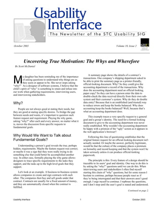 October 2003                                                                                         Volume 10, Issue 2




           Uncovering True Motivation: The Whys and Wherefore
 By Scott McDaniel




M
                                                                          A summary page shows the details of a contract’s
         y daughter has been reminding me of the importance
                                                                     transactions. One company’s shipping department asked to
         of asking questions to understand why things are as
                                                                     be able to print the summary page as a printer-friendly,
         they seem or appear to be. She never stops asking
                                                                     official-looking document. Why? So they could give the
“why?” As a designer of software systems, I believe that the
                                                                     accounting department a record of the transactions. Why
child’s spirit of “why” is something to retain and infuse into
                                                                     does the accounting department need an official-looking,
our work when gathering requirements, interviewing users,
                                                                     paper copy? So they can have a person enter the data to
and interviewing stakeholders.
                                                                     double-check the data received directly from their own sub-
                                                                     system and their customer’s system. Why do they do double
Why?                                                                 data entry? Because that is an established (and trusted) way
                                                                     to reduce errors and keep the books balanced. Why does
     People are not always good at stating their needs, but          accounting keep the books balanced? Well, because that’s
they are good at stating specific desires. To bridge the gap         what an accounting department does.
between needs and wants, it’s important to question each
                                                                          This example traces a very specific request to a general
feature request and requirement. Playing the why game,
                                                                     goal and a group’s identity. The need for a formal-looking
asking “why?” after each and every answer, no matter what it
                                                                     document to give to the accounting department was never
is, moves the discussion from specific requests to
                                                                     really established. Why wouldn’t the accounting department
fundamental goals.
                                                                     be happy with a printout of the “ugly” screen as it appears in
                                                                     the web application’s browser?
Why Would We Want to Talk about                                           Following this line of questioning establishes that the
Fundamental Goals?                                                   original feature request for an official-looking document isn't
                                                                     actually needed. Or maybe the answer, perfectly legitimate,
    Understanding a person’s goal reveals the true, perhaps          would be that the culture of the company places a premium
hidden, requirements. Maybe the feature request was correct,         on formality and record keeping and that the system won't be
or maybe it was a sign that they were really trying to do            taken seriously unless it can produce official-looking
something else that could better be accomplished another             paperwork.
way. In either case, formally playing the why game allows
designers to trace specific requirements to the tasks they                The principle is this: Every feature of a design should be
support, and the tasks up to the high-level goals that they          traceable to its users’ goal and identity. One way to do this is
support.                                                             by asking the “why?” questions until we can do this. When
                                                                     interviewing users and stakeholders I often find myself
     Let's look at an example. A business-to-business system         starting this chain of “why” questions, but for some reason I
allows companies to create and sign contracts with each              hesitate to continue, perhaps because people react as if
other. The companies then buy and sell goods under that              they’re being interrogated and that their answers aren’t good
contract. Contracts are usually for a fixed amount of money,         enough. I urge myself to continue. I rephrase the questions,
and they are automatically closed when the contract is               and I don’t stop until the user’s goal is stated and understood.
fulfilled.
                                                                                                                Continued on page 2.


Usability Interface                                              1                                                   October 2003
 