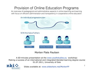 Provision of Online Education Programs An overview of pedagogical and administrative aspects in online teaching and learning with focus on efficient administration and transparency in cooperative online education Morten Flate Paulsen A 60-minutes presentation at the  www.youthstudies.eu   workshop: Making a success of an international and integrated blended learning degree course 01.07.2011,  University of Oslo Slides available at:  www.slideshare.net/MortenFP   