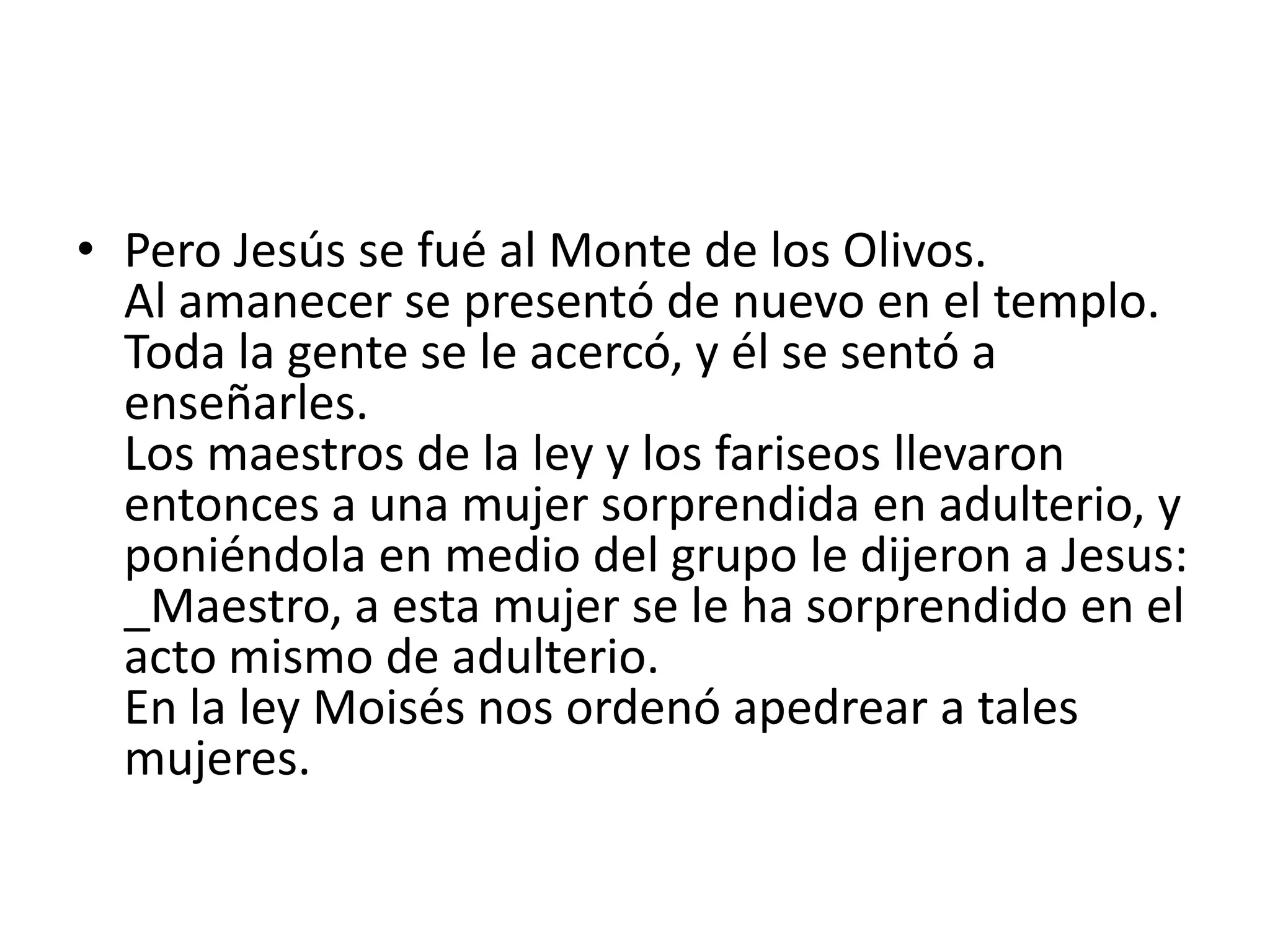• Pero Jesús se fué al Monte de los Olivos.
  Al amanecer se presentó de nuevo en el templo.
  Toda la gente se le acercó, y él se sentó a
  enseñarles.
  Los maestros de la ley y los fariseos llevaron
  entonces a una mujer sorprendida en adulterio, y
  poniéndola en medio del grupo le dijeron a Jesus:
  _Maestro, a esta mujer se le ha sorprendido en el
  acto mismo de adulterio.
  En la ley Moisés nos ordenó apedrear a tales
  mujeres.
 