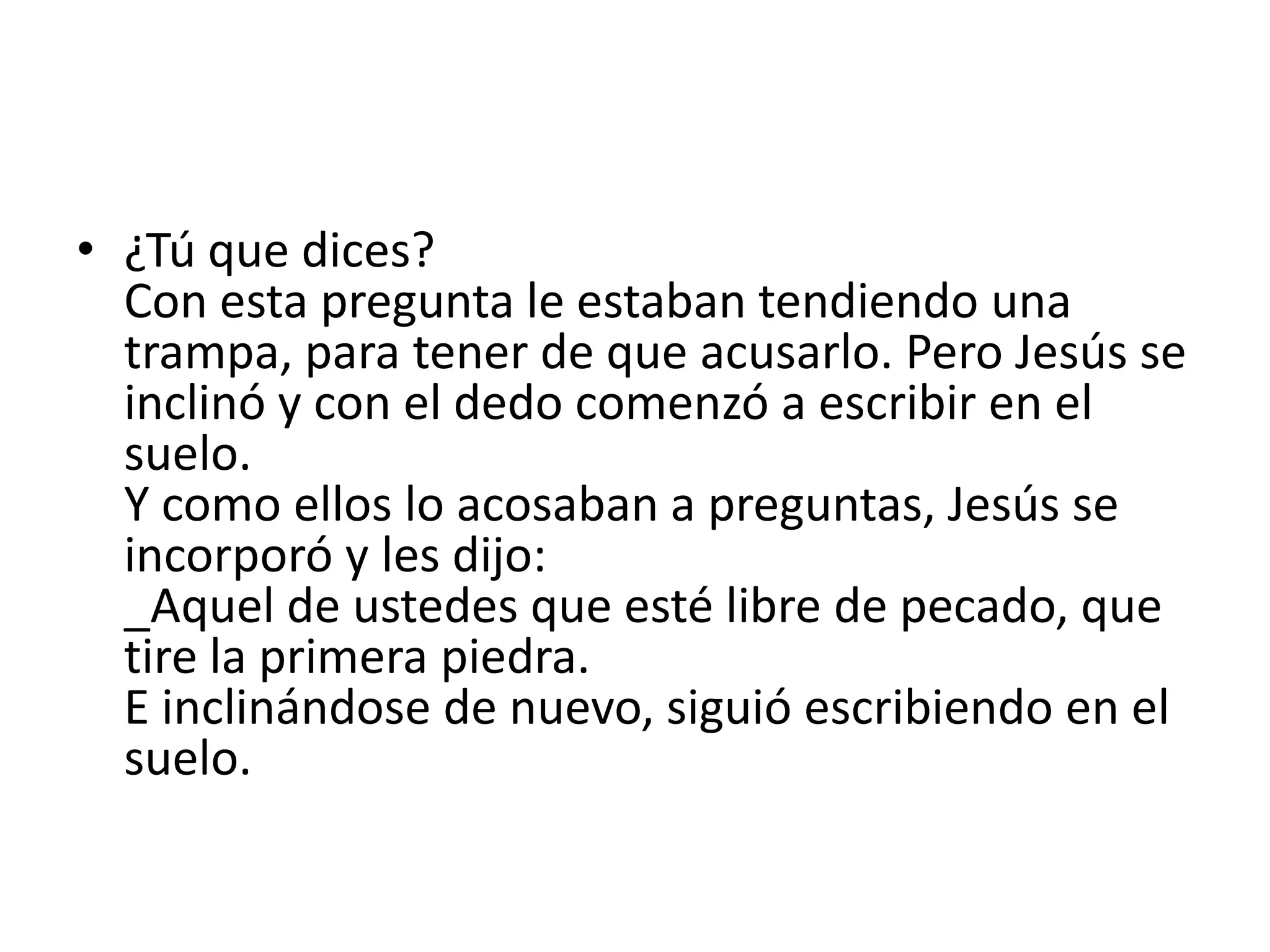 • ¿Tú que dices?
  Con esta pregunta le estaban tendiendo una
  trampa, para tener de que acusarlo. Pero Jesús se
  inclinó y con el dedo comenzó a escribir en el
  suelo.
  Y como ellos lo acosaban a preguntas, Jesús se
  incorporó y les dijo:
  _Aquel de ustedes que esté libre de pecado, que
  tire la primera piedra.
  E inclinándose de nuevo, siguió escribiendo en el
  suelo.
 