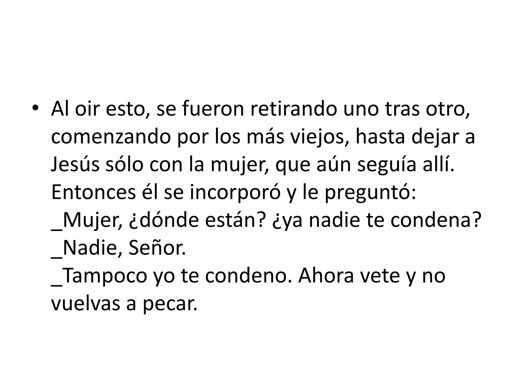 • Al oir esto, se fueron retirando uno tras otro,
  comenzando por los más viejos, hasta dejar a
  Jesús sólo con la mujer, que aún seguía allí.
  Entonces él se incorporó y le preguntó:
  _Mujer, ¿dónde están? ¿ya nadie te condena?
  _Nadie, Señor.
  _Tampoco yo te condeno. Ahora vete y no
  vuelvas a pecar.
 
