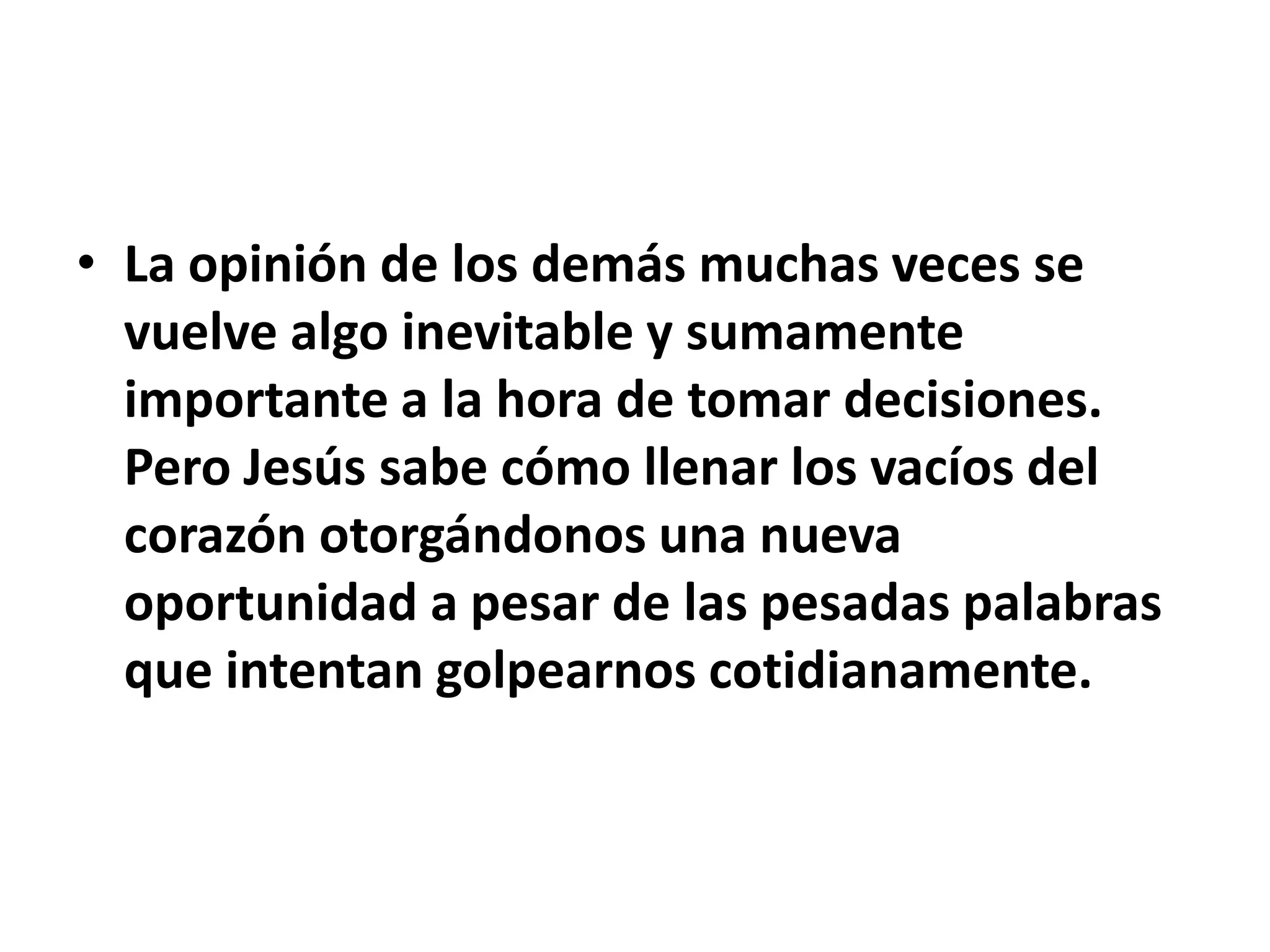 • La opinión de los demás muchas veces se
  vuelve algo inevitable y sumamente
  importante a la hora de tomar decisiones.
  Pero Jesús sabe cómo llenar los vacíos del
  corazón otorgándonos una nueva
  oportunidad a pesar de las pesadas palabras
  que intentan golpearnos cotidianamente.
 