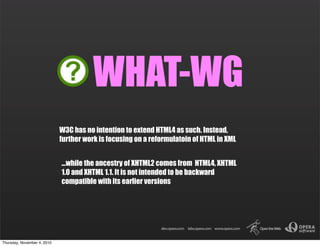 W3C has no intention to extend HTML4 as such. Instead,
further work is focusing on a reformulatoin of HTML in XML
...while the ancestry of XHTML2 comes from HTML4, XHTML
1.0 and XHTML 1.1. It is not intended to be backward
compatible with its earlier versions
WHAT-WG
Thursday, November 4, 2010
 