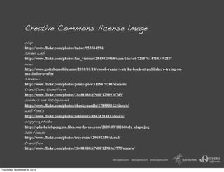 Creative Commons license image
clap
http://www.flickr.com/photos/tudor/953584594/
spider web
http://www.flickr.com/photos/luc_viatour/2843025968/sizes/l/in/set-72157614714349217/
now
http://www.gottabemobile.com/2010/01/18/ebook-readers-strike-back-at-publishers-trying-to-
maximize-profits
shadow
http://www.flickr.com/photos/jenny-pics/3115479281/sizes/m/
transitions transform
http://www.flickr.com/photos/28481088@N00/1298930743/
borders and background
http://www.flickr.com/photos/cheekyneedle/178950842/sizes/o/
web fonts
http://www.flickr.com/photos/sekimura/4363831481/sizes/o/
clapping photo
http://splashclubpenguin.files.wordpress.com/2009/03/101606sly_claps.jpg
sun flower
http://www.flickr.com/photos/treyevan/429692359/sizes/l/
transition
http://www.flickr.com/photos/28481088@N00/1290363773/sizes/o/
Thursday, November 4, 2010
 